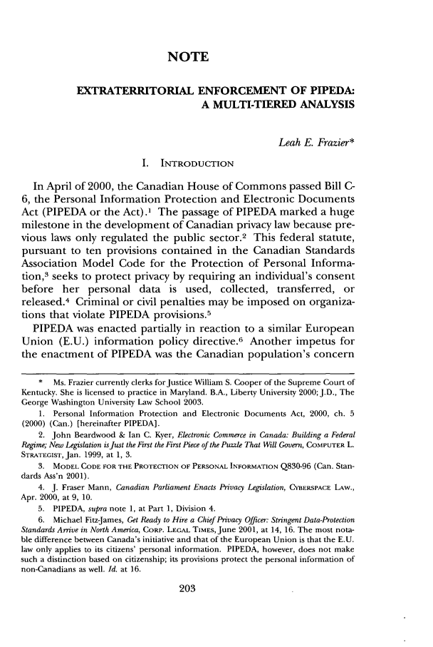 handle is hein.journals/gwilr36 and id is 227 raw text is: NOTE
EXTRATERRITORIAL ENFORCEMENT OF PIPEDA:
A MULTI-TIERED ANALYSIS
Leah E. Frazier*
I. INTRODUCTION
In April of 2000, the Canadian House of Commons passed Bill C-
6, the Personal Information Protection and Electronic Documents
Act (PIPEDA or the Act).' The passage of PIPEDA marked a huge
milestone in the development of Canadian privacy law because pre-
vious laws only regulated the public sector.2 This federal statute,
pursuant to ten provisions contained in the Canadian Standards
Association Model Code for the Protection of Personal Informa-
tion,3 seeks to protect privacy by requiring an individual's consent
before her personal data is used, collected, transferred, or
released.4 Criminal or civil penalties may be imposed on organiza-
tions that violate PIPEDA provisions.5
PIPEDA was enacted partially in reaction to a similar European
Union (E.U.) information policy directive.6 Another impetus for
the enactment of PIPEDA was the Canadian population's concern
*  Ms. Frazier currently clerks for Justice William S. Cooper of the Supreme Court of
Kentucky. She is licensed to practice in Maryland. B.A., Liberty University 2000; J.D., The
George Washington University Law School 2003.
1. Personal Information Protection and Electronic Documents Act, 2000, ch. 5
(2000) (Can.) [hereinafter PIPEDA].
2. John Beardwood & Ian C. Kyer, Electronic Commerce in Canada: Building a Federal
Regime; New Legislation is Just the First the First Piece of the Puzzle That Will Govern, COMPUTER L.
STRATEGIST, Jan. 1999, at 1, 3.
3. MODEL CODE FOR THE PROTECTION OF PERSONAL INFORMATION Q830-96 (Can. Stan-
dards Ass'n 2001).
4. J. Fraser Mann, Canadian Parliament Enacts Privacy Legislation, CYBERSPACE LAW.,
Apr. 2000, at 9, 10.
5. PIPEDA, supra note 1, at Part 1, Division 4.
6. Michael Fitz-James, Get Ready to Hire a Chief Privacy Officer: Stringent Data-Protection
Standards Arrive in North America, CORP. LEGAL TIMES, June 2001, at 14, 16. The most nota-
ble difference between Canada's initiative and that of the European Union is that the E.U.
law only applies to its citizens' personal information. PIPEDA, however, does not make
such a distinction based on citizenship; its provisions protect the personal information of
non-Canadians as well. Id. at 16.


