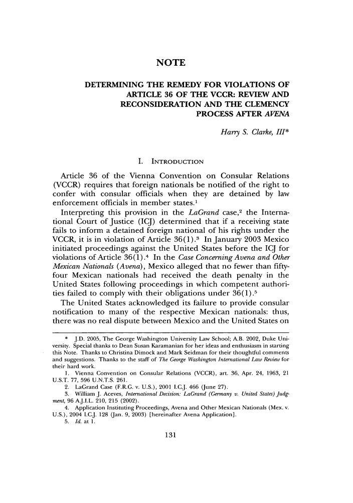 handle is hein.journals/gwilr38 and id is 139 raw text is: NOTE
DETERMINING THE REMEDY FOR VIOLATIONS OF
ARTICLE 36 OF THE VCCR: REVIEW AND
RECONSIDERATION AND THE CLEMENCY
PROCESS AFTER AVENA
Harry S. Clarke, III*
I. INTRODUCTION
Article 36 of the Vienna Convention on Consular Relations
(VCCR) requires that foreign nationals be notified of the right to
confer with consular officials when they are detained by law
enforcement officials in member states.1
Interpreting this provision in the LaGrand case,2 the Interna-
tional Court of Justice (ICJ) determined that if a receiving state
fails to inform a detained foreign national of his rights under the
VCCR, it is in violation of Article 36(1).3 In January 2003 Mexico
initiated proceedings against the United States before the ICJ for
violations of Article 36(1).4 In the Case Concerning Avena and Other
Mexican Nationals (Avena), Mexico alleged that no fewer than fifty-
four Mexican nationals had received the death penalty in the
United States following proceedings in which competent authori-
ties failed to comply with their obligations under 36(1).5
The United States acknowledged its failure to provide consular
notification to many of the respective Mexican nationals: thus,
there was no real dispute between Mexico and the United States on
* J.D. 2005, The George Washington University Law School; A.B. 2002, Duke Uni-
versity. Special thanks to Dean Susan Karamanian for her ideas and enthusiasm in starting
this Note. Thanks to Christina Dimock and Mark Seidman for their thoughtful comments
and suggestions. Thanks to the staff of The George Washington International Law Review for
their hard work.
1. Vienna Convention on Consular Relations (VCCR), art. 36, Apr. 24, 1963, 21
U.S.T. 77, 596 U.N.T.S. 261.
2. LaGrand Case (F.R.G. v. U.S.), 2001 l.C.J. 466 (June 27).
3. William J. Aceves, International Decision: LaGrand (Gennany v. United States) Judg-
ment, 96 AJ.I.L. 210, 215 (2002).
4. Application Instituting Proceedings, Avena and Other Mexican Nationals (Mex. v.
U.S.), 2004 I.C.J. 128 (Jan. 9, 2003) [hereinafter Avena Application].
5. Id. at 1.


