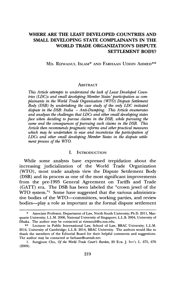 handle is hein.journals/gwilr52 and id is 247 raw text is:      WHERE ARE THE LEAST DEVELOPED COUNTRIES AND       SMALL   DEVELOPING STATE COMPLAINANTS IN THE                  WORLD TRADE ORGANIZATION'S DISPUTE                                            SETTLEMENT BODY?             MD.  RIZWANUL   ISLAM*  AND FARHAAN   UDDIN  AHMED**                             ABSTRACT     This Article attempts to understand the lack of Least Developed Coun-     tries (LDC)s and small developing Member States' participation as com-     plainants in the World Trade Organization (WTO) Dispute Settlement     Body (DSB) by undertaking the case study of the only LDC initiated     dispute in the DSB: India - Anti-Dumping. This Article enumerates     and analyzes the challenges that LDCs and other small developing states     face when deciding to pursue claims in the DSB, while pursuing the     same and the consequences of pursuing such claims in the DSB. This     Article then recommends pragmatic reforms and other practical measures     which may be undertaken to ease and incentivize the participation of     LDCs and other small developing Member States in the dispute settle-     ment process of the W TO.                         I. INTRODUCTION  While   some   analysts have  expressed   trepidation  about   theincreasing  judicialization  of  the  World   Trade    Organization(WTO), most trade analysts view the Dispute Settlement Body(DSB)  and  its process as one of the most significant improvementsfrom   the pre-1995   General  Agreement on Tariffs and Trade(GATT)   era.  The  DSB  has been  labeled the  crown jewel  of theWTO system.1 Some have suggested that the various administra-tive bodies of the WTO-committees, working parties, and reviewbodies-play   a role as important  as the formal dispute settlement    *  Associate Professor, Department of Law, North South University; Ph.D. 2011, Mac-quarie University; L.L.M. 2006, National University of Singapore; L.L.B. 2004, University ofDhaka. The author may be contacted at rizwanuli@u.nus.edu.   **  Lecturer in Public International Law, School of Law, BRAC University; L.L.M.2016, University of Cambridge; L.L.B. 2014, BRAC University. The authors would like tothank the members of the Editorial Board for their helpful comments and suggestions.The author may be contacted at farhaan@cantab.net.    1. Sungjoon Cho, Of the World Trade Court's Burden, 20 EUR. J. INT'L L. 675, 676(2009).219