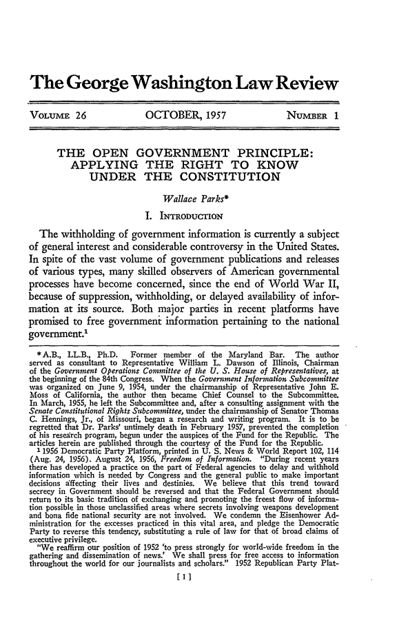 handle is hein.journals/gwlr26 and id is 11 raw text is: The George Washington Law ReviewVOLUME 26                    OCTOBER, 1957                       NUMBER 1THE OPEN GOVERNMENT PRINCIPLE:APPLYING THE RIGHT TO KNOWUNDER THE CONSTITUTIONWallace Parks*I. INTRODUCTIONThe withholding of government information is currently a subjectof general interest and considerable controversy in the United States.In spite of the vast volume of government publications and releasesof various types, many skilled observers of American governmentalprocesses have become concerned, since the end of World War 11,because of suppression, withholding, or delayed availability of infor-mation at its source. Both major parties in recent platforms havepromised to free government information pertaining to the nationalgovernment.*A.B., LL.B., Ph.D.     Former member of the Maryland Bar.       The authorserved as consultant to Representative William L. Dawson of Illinois, Chairmanof the Government Operations Committee of the U. S. House of Representatives, atthe beginning of the 84th Congress. When the Government Information Subcommitteewas organized on June 9, 1954, under the chairmanship of Representative John E.Moss of California, the author then became Chief Counsel to the Subcommittee.In March, 1955, he left the Subcommittee and, after a consulting assignment with theSenate Constitutional Rights Subcommittee, under the chairmanship of Senator ThomasC. Hennings, Jr., of Missouri, began a research and writing program. It is to beregretted that Dr. Parks' untimely death in February 1957, prevented the completionof his resedrch program, begun under the auspices of the Fund for the Republic. Thearticles herein are published through the courtesy of the Fund for the Republic.1 1956 Democratic Party Platform, printed in U. S. News & World Report 102, 114(Aug. 24, 1956). August 24, 1956, Freedom of Information. During recent yearsthere has developed a practice on the part of Federal agencies to delay and withholdinformation which is needed by Congress and the general public to make importantdecisions dffecting their lives and destinies. We believe that this trend towardsecrecy in Government should be reversed and that the Federal Government shouldreturn to its basic tradition of exchanging and promoting the freest flow of informa-tion possible in those unclassified areas where secrets involving weapons developmentand bona fide national security are not involved. We condemn the Eisenhower Ad-ministration for the excesses practiced in this vital area, and pledge the DemocraticParty to reverse this tendency, substituting a rule of law for that of broad claims ofexecutive privilege.We reaffirm our position of 1952 'to press strongly for world-wide freedom in thegathering and dissemination of news.' We shall press for free access to informationthroughout the world for our journalists and scholars. 1952 Republican Party Plat-