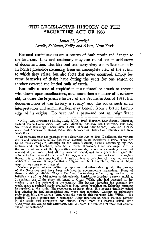 handle is hein.journals/gwlr28 and id is 31 raw text is: THE LEGISLATIVE HISTORY OF THE
SECURITIES ACT OF 1933
James M. Landis*
Landis, Feldman, Reilly and Akers, New York
Personal reminiscences are a source of both profit and danger to
the historian. Like oral testimony they can round out an arid story
of documentation. But like oral testimony they can reflect not only
an honest prejudice stemming from an incomplete view of the events
to which they relate, but also facts that never occurred, simply be-
cause barnacles of desire have during the years for one reason or
another covered the buried hulk of truth.
Naturally a sense of trepidation must therefore attach to anyone
who draws upon recollections, now more than a quarter of a century
old, to write the legislative history of the Securities Act of 1933. But
documentation of this history is scanty' and the act as such in its
interpretation and administration may benefit from a better knowl-
edge of its origins. To have had a part-and not an insignificant
*A.B., 1921, Princeton; LL.B., 1924, S.J.D., 1925, Harvard Law School. Member,
Federal Trade Commission, 1933-1934. Member, 1934-1937 and Chairman, 1935-1937,
Securities & Exchange Commission. Dean, Harvard Law School, 1937-1946. Chair-
man, Civil Aeronautics Board, 1945-1946. Member of District of Columbia and New
York Bars.
1 Some years after the passage of the Securities Act of 1933, I collected the various
drafts and memoranda in my possession relating to its legislative history. They are
by no means complete, although all the various drafts, usually containing my cor-
rections and interlineations, seem to be there. However, I can no longer identify
the source of some of the typewritten memoranda, which unfortunately were not
marked at the time. I had all this material bound, and some years later gave the
volume to the Harvard Law School Library, where it can now be found. Incomplete
though this collection may be, it is the most extensive collection of these materials of
which I am aware. It may be that a diligent search of the United States Archives
may turn up some other material.
Various popular articles written by reporters and others dealing with the passage
of the Securities Act have been published in contemporary magazines. None of
them are strictly reliable. They suffer from the tendency either to aggrandize or to
belittle some of the chief actors in this episode. Legislative drafting is rarely exciting.
It reminds one of the story attributed to Oscar Wilde, who had accepted an in-
viation to spend a week-end in the country. His hostess, knowing his penchant for
work, made a secluded study available to him. After breakfast on Saturday morning
he repaired to the study. He reappeared at lunch time. His hostess dutifully asked
him whether he had accomplished any work that morning. Getting an affirmative
reply from him, she asked: And what did you do this morning, Mr. Wilde? He
replied: I put a comma into a sentence. After luncheon he again secluded himself
in the study and reappeared for dinner. Once more his hostess asked him:
And what did you do this afternoon, Mr. Wilde? He replied: I took that comma
out of that sentence.!
[291


