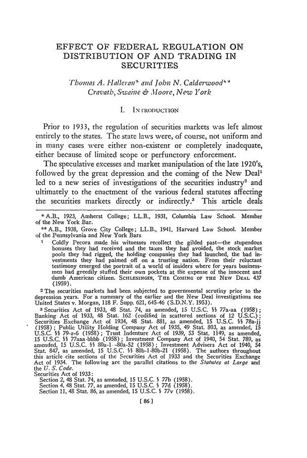 handle is hein.journals/gwlr28 and id is 88 raw text is: EFFECT OF FEDERAL REGULATION ONDISTRIBUTION OF AND TRADING INSECURITIESThomas A. Halleraf  and Jobn N. CalderwoodCravath, S'waine &      o.1'oore, New York1. IN I'RODUCTIONPrior to 1933, the regulation of securities markets -wvas left almostentirely to the states. The state laws were, of course, not uniform andin many cases were either non-existent or completely inadequate,either because of limited scope or perfunctory enforcement.The speculative excesses and market manipulation of the late 1920's,followed by the great depression and the coming of the New Deal'led to a new    series of investigations of the securities industry' andultimately to the enactment of the various federal statutes affectingthe securities markets directly or indirectly.' This article deals* A.B., 1923, Amherst College; LL.B., 1931, Columbia Law School. Memberof the New York Bar.** A.B., 1938, Grove City College; LL.B., 1941, Harvard Law School. Memberof the Pennsylvania and New York BarsColdly Pecora made his witnesses recollect the gilded past-the stupendousbonuses they had received and the taxes they had avoided, the stock marketpools they had rigged, the holding companies they had launched, the bad in-vestments they had palmed off on a trusting nation. From their reluctanttestimony emerged the portrait of a world of insiders where for years business-men had greedily stuffed their own pockets at the expense of the innocent anddumb American citizen. SCHLESINGER, THE COInNG OF THE NEW      DEAL 437(1959).2 The securities markets had been subjected to governmental scrutiny prior to thedepression years. For a summary of the earlier and the New Deal investigations seeUnited States v. Morgan, 118 F. Supp. 621, 645-46 (S.D.N.Y. 1953).3 Securities Act of 1933, 48 Stat. 74, as amended, 15 U.S.C. §§ 77a-aa (1958);Banking Act of 1933, 48 Stat. 162 (codified in scattered sections of 12 U.S.C.);Securities Exchange Act of 1934, 48 Stat. 881, as amended, 15 U.S.C. §§ 78a-jj(1958) ; Public Utility Holding Company Act of 1935, 49 Stat. 803, as amended, 15U.S.C. §§ 79-z-6 (1958); Trust Indenture Act of 1939, 53 Stat. 1149, as amended,15 U.S.C. §§ 77aaa-bbbb (1958) ; Investment Company Act of 1940, 54 Stat. 789, asamended, 15 U.S.C. §§ 80a-1 -80a-52 (1958); Investment Advisers Act of 1940, 54Stat. 847, as amended, 15 U.S.C. §§ 80b-1-80b-21 (1958). The authors throughoutthis article cite sections of the Securities Act of 1933 and the Securities ExchangeAct of 1934. The following are the parallel citations to the Statutes at Large andthe U. S. Code.Securities Act of 1933:Section 2, 48 Stat. 74, as amended, 15 U.S.C. § 77b (1958).Section 4, 48 Stat. 77, as amended, 15 U.S.C. § 77d (1958).Section 11, 48 Stat. 86, as amended, 15 U.S.C. S 77v (1958).[86 1