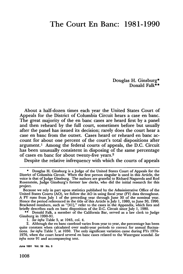 handle is hein.journals/gwlr59 and id is 1018 raw text is: The Court En Banc: 1981-1990Douglas H. Ginsburg*Donald Falk**About a half-dozen times each year the United States Court ofAppeals for the District of Columbia Circuit hears a case en banc.The great majority of the en banc cases are heard first by a paneland then reheard by the full court, sometimes before but usuallyafter the panel has issued its decision; rarely does the court hear acase en banc from the outset. Cases heard or reheard en banc ac-count for about one percent of the court's total dispositions afterargument.' Among the federal courts of appeals, the D.C. Circuithas been unusually consistent in disposing of the same percentageof cases en banc for about twenty-five years.2Despite the relative infrequency with which the courts of appeals* Douglas H. Ginsburg is a Judge of the United States Court of Appeals for theDistrict of Columbia Circuit. When the first person singular is used in this Article, thevoice is that ofJudge Ginsburg. The authors are grateful to Richard Nagareda and RodRosenstein, Judge Ginsburg's former law clerks, who did the initial research for thisproject.Because we rely in part upon statistics published by the Administrative Office of theUnited States Courts (AO), we follow the AO in using fiscal year (FY) data throughout.A FY runs from July 1 of the preceding year through June 30 of the nominal year.Hence the period referenced in the title of this Article is July 1, 1980, to June 30, 1990.Bracketed numbers, such as [41], refer to the cases in the Appendix, which lists andbriefly describes each en banc disposition of the D.C. Circuit since July 1, 1980.** Donald Falk, a member of the California Bar, served as a law clerk to JudgeGinsburg in 1990-91.1. See infra Table 5, at 1045, col. 4.2. Although the en banc caseload varies from year to year, the percentage has beenquite constant when calculated over multi-year periods to correct for annual fluctua-tions. See infra Table 7, at 1050. The only significant variation came during FYs 1974-1976, when the court heard several en banc cases related to the Watergate scandal. Seeinfra note 91 and accompanying text.June 1991 Vol. 59 No. 51008