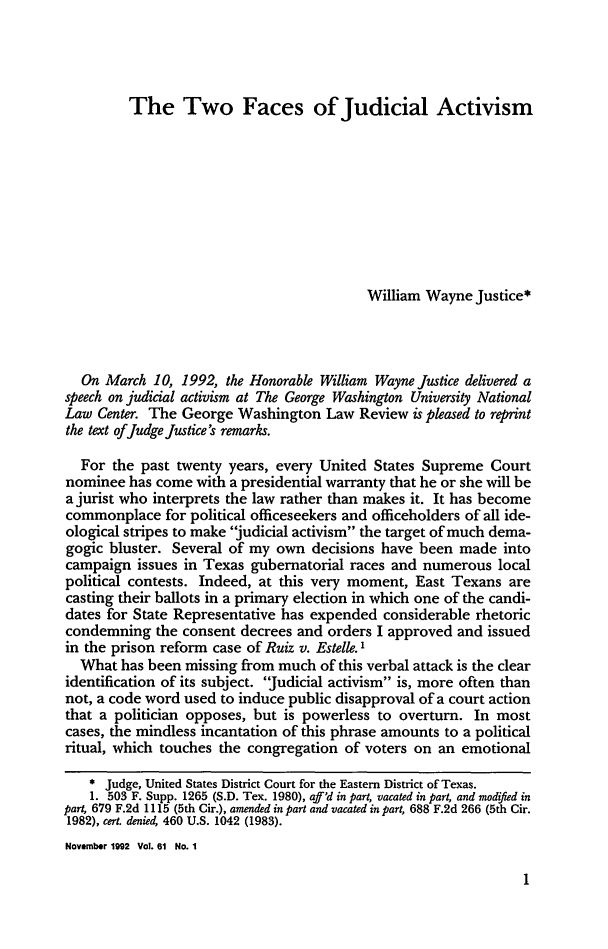 handle is hein.journals/gwlr61 and id is 9 raw text is: The Two Faces of Judicial Activism

William Wayne Justice*
On March 10, 1992, the Honorable William Wayne Justice delivered a
speech on judicial activism at The George Washington University National
Law Center. The George Washington Law Review is pleased to reprint
the text ofJudge Justice's remarks.
For the past twenty years, every United States Supreme Court
nominee has come with a presidential warranty that he or she will be
a jurist who interprets the law rather than makes it. It has become
commonplace for political officeseekers and officeholders of all ide-
ological stripes to make judicial activism the target of much dema-
gogic bluster. Several of my own decisions have been made into
campaign issues in Texas gubernatorial races and numerous local
political contests. Indeed, at this very moment, East Texans are
casting their ballots in a primary election in which one of the candi-
dates for State Representative has expended considerable rhetoric
condemning the consent decrees and orders I approved and issued
in the prison reform case of Ruiz v. Estelle. 1
What has been missing from much of this verbal attack is the clear
identification of its subject. Judicial activism is, more often than
not, a code word used to induce public disapproval of a court action
that a politician opposes, but is powerless to overturn. In most
cases, the mindless incantation of this phrase amounts to a political
ritual, which touches the congregation of voters on an emotional
* Judge, United States District Court for the Eastern District of Texas.
1. 503 F. Supp. 1265 (S.D. Tex. 1980), aff'd in part, vacated in part, and modified in
part, 679 F.2d 1115 (5th Cir.), amended in part and vacated in part, 688 F.2d 266 (5th Cir.
1982), cert. denied, 460 U.S. 1042 (1983).
November 1992 Vol. 61 No. 1


