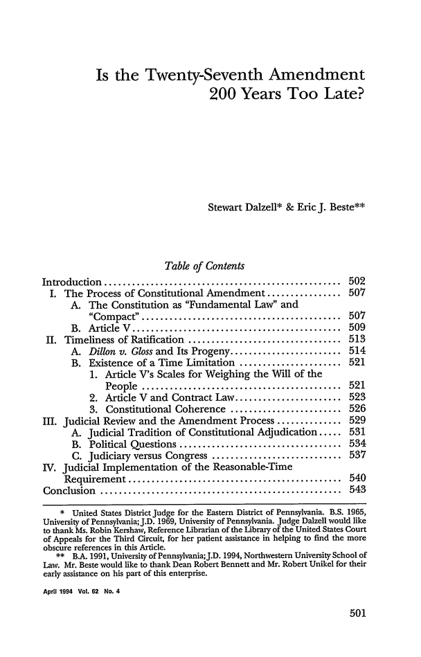 handle is hein.journals/gwlr62 and id is 517 raw text is: Is the Twenty-Seventh Amendment
200 Years Too Late?
Stewart Dalzell* & Eric J. Beste**
Table of Contents
Introduction  ...................................................  502
I. The Process of Constitutional Amendment ................ 507
A. The Constitution as Fundamental Law and
Com  pact  ....... ...................................  507
B.  Article  V  .............................................  509
II. Timeliness of Ratification ................................. 513
A. Dillon v. Gloss and Its Progeny ........................ 514
B. Existence of a Time Limitation ...................... 521
1. Article V's Scales for Weighing the Will of the
People  ...........................................  521
2. Article V and Contract Law ....................... 523
3. Constitutional Coherence ........................ 526
III. Judicial Review and the Amendment Process .............. 529
A. Judicial Tradition of Constitutional Adjudication ..... 531
B. Political Questions ................................... 534
C. Judiciary versus Congress ............................ 537
IV. Judicial Implementation of the Reasonable-Time
Requirement ..............................................    540
Conclusion  ....................................................  543
* United States District Judge for the Eastern District of Pennsylvania. B.S. 1965,
University of Pennsylvania; J.D. 1969, University of Pennsylvania. Judge Dalzell would like
to thank Ms. Robin Kershaw, Reference Librarian of the Library of the United States Court
of Appeals for the Third Circuit, for her patient assistance in helping to find the more
obscure references in this Article.
** B.A. 1991, University of Pennsylvania;J.D. 1994, Northwestern University School of
Law. Mr. Beste would like to thank Dean Robert Bennett and Mr. Robert Unikel for their
early assistance on his part of this enterprise.
April 1994 Vol. 62 No. 4



