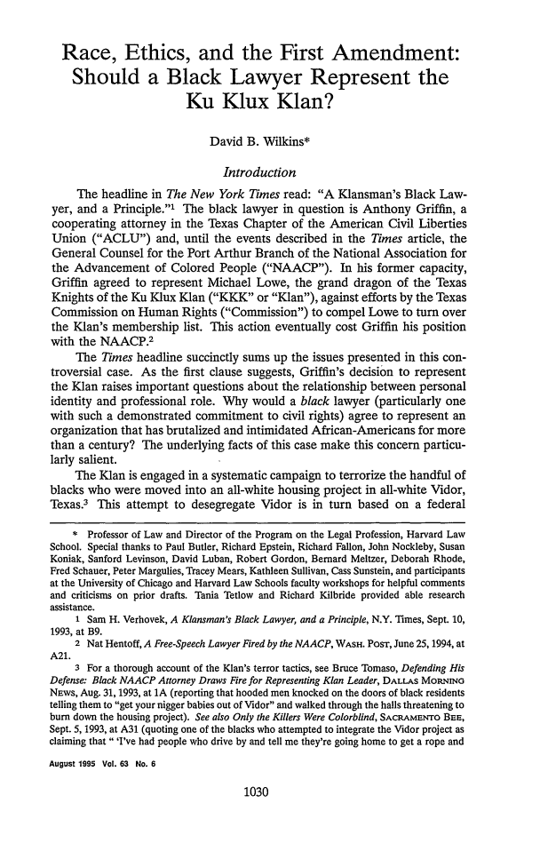 handle is hein.journals/gwlr63 and id is 1038 raw text is: Race, Ethics, and the First Amendment:Should a Black Lawyer Represent theKu Klux Klan?David B. Wilkins*IntroductionThe headline in The New York Times read: A Klansman's Black Law-yer, and a Principle.1 The black lawyer in question is Anthony Griffin, acooperating attorney in the Texas Chapter of the American Civil LibertiesUnion (ACLU) and, until the events described in the Times article, theGeneral Counsel for the Port Arthur Branch of the National Association forthe Advancement of Colored People (NAACP). In his former capacity,Griffin agreed to represent Michael Lowe, the grand dragon of the TexasKnights of the Ku Klux Klan (KKK or Klan), against efforts by the TexasCommission on Human Rights (Commission) to compel Lowe to turn overthe Klan's membership list. This action eventually cost Griffin his positionwith the NAACP.2The Times headline succinctly sums up the issues presented in this con-troversial case. As the first clause suggests, Griffin's decision to representthe Klan raises important questions about the relationship between personalidentity and professional role. Why would a black lawyer (particularly onewith such a demonstrated commitment to civil rights) agree to represent anorganization that has brutalized and intimidated African-Americans for morethan a century? The underlying facts of this case make this concern particu-larly salient.The Klan is engaged in a systematic campaign to terrorize the handful ofblacks who were moved into an all-white housing project in all-white Vidor,Texas.3 This attempt to desegregate Vidor is in turn based on a federal* Professor of Law and Director of the Program on the Legal Profession, Harvard LawSchool. Special thanks to Paul Butler, Richard Epstein, Richard Fallon, John Nockleby, SusanKoniak, Sanford Levinson, David Luban, Robert Gordon, Bernard Meltzer, Deborah Rhode,Fred Schauer, Peter Margulies, Tracey Mears, Kathleen Sullivan, Cass Sunstein, and participantsat the University of Chicago and Harvard Law Schools faculty workshops for helpful commentsand criticisms on prior drafts. Tania Tetlow and Richard Kilbride provided able researchassistance.1 Sam H. Verhovek, A Klansman's Black Lawyer, and a Principle, N.Y. Times, Sept. 10,1993, at B9.2 Nat Hentoff, A Free-Speech Lawyer Fired by the NAACP, WASH. PosT, June 25, 1994, atA21.3 For a thorough account of the Klan's terror tactics, see Bruce Tomaso, Defending HisDefense. Black NAACP Attorney Draws Fire for Representing Klan Leader, DALLAS MoRNiroNEws, Aug. 31, 1993, at 1A (reporting that hooded men knocked on the doors of black residentstelling them to get your nigger babies out of Vidor and walked through the halls threatening tobum down the housing project). See also Only the Killers Were Colorblind, SACRAMENTo BEE,Sept. 5, 1993, at A31 (quoting one of the blacks who attempted to integrate the Vidor project asclaiming that 'I've had people who drive by and tell me they're going home to get a rope andAugust 1995 Vol. 63 No. 61030