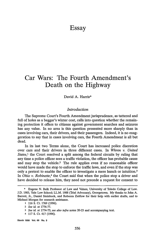 handle is hein.journals/gwlr66 and id is 564 raw text is: EssayCar Wars: The Fourth Amendment'sDeath on the HighwayDavid A. Harris*IntroductionThe Supreme Court's Fourth Amendment jurisprudence, as tattered andfull of holes as a beggar's winter coat, calls into question whether the remain-ing protection it offers to citizens against government searches and seizureshas any value. In no area is this question presented more sharply than incases involving cars, their drivers, and their passengers. Indeed, it is no exag-geration to say that in cases involving cars, the Fourth Amendment is all butdead.In its last two Terms alone, the Court has increased police discretionover cars and their drivers in three different cases. In Whren v. UnitedStates,' the Court resolved a split among the federal circuits by ruling thatany time a police officer sees a traffic violation, the officer has probable causeand may stop the vehicle.2 The rule applies even if no reasonable officerwould have made the stop to enforce the traffic laws, and even if the stop wasonly a pretext to enable the officer to investigate a mere hunch or intuition.3In Ohio v. Robinette,4 the Court said that when the police stop a driver andhave decided to release him, they need not precede a request for consent to* Eugene N. Balk Professor of Law and Values, University of Toledo College of Law.J.D. 1983, Yale Law School; LL.M. 1988 (Trial Advocacy), Georgetown. My thanks to John A.Barrett, Jr., Daniel Steinbock, and Rebecca Zeitlow for their help with earlier drafts, and toMichael Morgan for research assistance.1 116 S. Ct. 1769 (1996).2 See id. at 1776-77.3 See id. at 1774-75; see also infra notes 20-23 and accompanying text.4 117 S. Ct. 417 (1996).March 1998 Vol. 66 No. 3