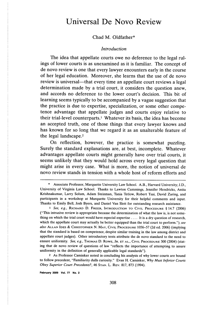 handle is hein.journals/gwlr77 and id is 318 raw text is: 



             Universal De Novo Review


                           Chad M. Oldfather*

                               Introduction

     The idea that appellate courts owe no deference to the legal rul-
ings of lower courts is as unexamined as it is familiar. The concept of
de novo review is one that every lawyer encounters early in the course
of her legal education. Moreover, she learns that the use of de novo
review is universal-that every time an appellate court reviews a legal
determination made by a trial court, it considers the question anew,
and accords no deference to the lower court's decision. This bit of
learning seems typically to be accompanied by a vague suggestion that
the practice is due to expertise, specialization, or some other compe-
tence advantage that appellate judges and courts enjoy relative to
their trial-level counterparts.' Whatever its basis, the idea has become
an accepted truth, one of those things that every lawyer knows and
has known for so long that we regard it as an unalterable feature of
the legal landscape.2
     On reflection, however, the practice is somewhat puzzling.
Surely the standard explanations are, at best, incomplete. Whatever
advantages appellate courts might generally have over trial courts, it
seems unlikely that they would hold across every legal question that
might arise in every case. What is more, the notion of universal de
novo review stands in tension with a whole host of reform efforts and

    * Associate Professor, Marquette University Law School. A.B., Harvard University; J.D.,
University of Virginia Law School. Thanks to Lawton Cummings, Jennifer Hendricks, Anita
Krishnakumar, Larry Solum, Adam Steinman, Tania Tetlow, Robert Tsai, David Zaring, and
participants in a workshop at Marquette University for their helpful comments and input.
Thanks to Emily Bell, Josh Byers, and Daniel Van Slett for outstanding research assistance.
     1 See, e.g., RICHARD D. FREER, INTRODUCTION TO CIVIL PROCEDURE § 14.7 (2006)
(This intrusive review is appropriate because the determination of what the law is, is not some-
thing on which the trial court would have especial expertise .... It is a dry question of research,
which the appellate court may actually be better equipped than the trial court to perform.); see
also ALLAN IDES & CHRISTOPHER N. MAY, CIVIL PROCEDURE 1056-57 (2d ed. 2006) (implying
that the standard is based on competence, despite similar training in the law among district and
appellate court judges). Other introductory texts attribute the de novo standard to the need to
ensure uniformity. See, e.g., THOMAS D. ROWE, JR. ET AL., CIVIL PROCEDURE 300 (2004) (stat-
ing that de novo review of questions of law reflects the importance of attempting to assure
uniformity in the definition of generally applicable legal standards).
     2 As Professor Caminker noted in concluding his analysis of why lower courts are bound
to follow precedent, Familiarity dulls curiosity. Evan H. Caminker, Why Must Inferior Courts
Obey Superior Court Precedents?, 46 STAN. L. REV. 817, 873 (1994).
February 2009 Vol. 77 No. 2


