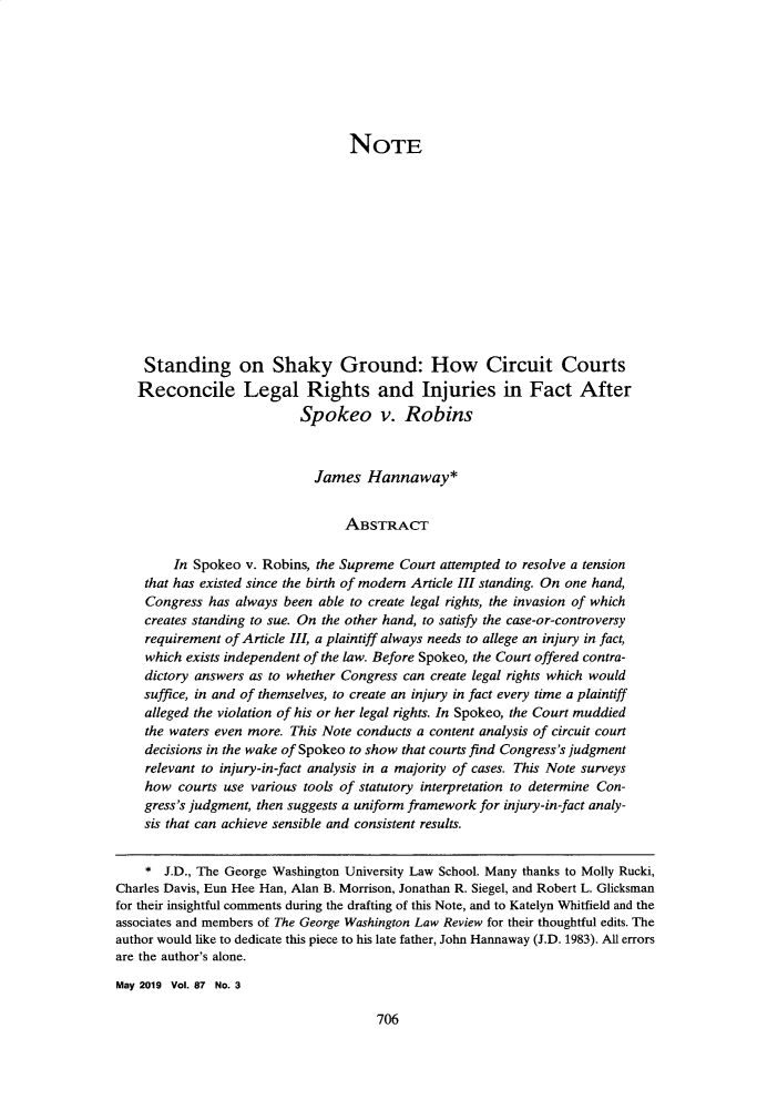 handle is hein.journals/gwlr87 and id is 752 raw text is: 







                                  NOTE













    Standing on Shaky Ground: How Circuit Courts
    Reconcile Legal Rights and Injuries in Fact After
                           Spokeo v. Robins



                             James   Hannaway*


                                  ABSTRACT

        In Spokeo  v. Robins, the Supreme Court attempted to resolve a tension
    that has existed since the birth of modem Article III standing. On one hand,
    Congress  has always been able to create legal rights, the invasion of which
    creates standing to sue. On the other hand, to satisfy the case-or-controversy
    requirement of Article III, a plaintiff always needs to allege an injury in fact,
    which exists independent of the law. Before Spokeo, the Court offered contra-
    dictory answers as to whether Congress can create legal rights which would
    suffice, in and of themselves, to create an injury in fact every time a plaintiff
    alleged the violation of his or her legal rights. In Spokeo, the Court muddied
    the waters even more. This Note conducts a content analysis of circuit court
    decisions in the wake of Spokeo to show that courts find Congress's judgment
    relevant to injury-in-fact analysis in a majority of cases. This Note surveys
    how  courts use various tools of statutory interpretation to determine Con-
    gress's judgment, then suggests a uniform framework for injury-in-fact analy-
    sis that can achieve sensible and consistent results.


    *  J.D., The George Washington University Law School. Many thanks to Molly Rucki,
Charles Davis, Eun Hee Han, Alan B. Morrison, Jonathan R. Siegel, and Robert L. Glicksman
for their insightful comments during the drafting of this Note, and to Katelyn Whitfield and the
associates and members of The George Washington Law Review for their thoughtful edits. The
author would like to dedicate this piece to his late father, John Hannaway (J.D. 1983). All errors
are the author's alone.

May 2019 Vol. 87 No. 3


706


