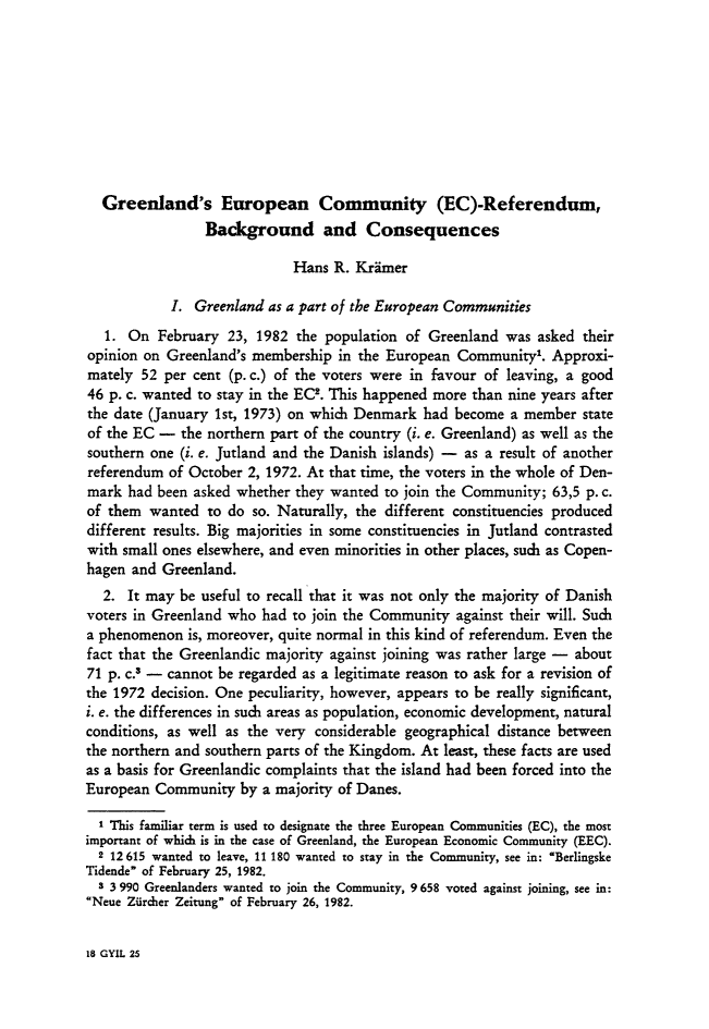 handle is hein.journals/gyil25 and id is 273 raw text is: 









  Greenland's European Community (EC)-Referendum,
                 Background and Consequences

                             Hans R. Krimer

            I. Greenland as a part of the European Communities
   1. On February 23, 1982 the population of Greenland was asked their
opinion on Greenland's membership in the European Community,. Approxi-
mately 52 per cent (p. c.) of the voters were in favour of leaving, a good
46 p. c. wanted to stay in the EC2. This happened more than nine years after
the date (January 1st, 1973) on which Denmark had become a member state
of the EC - the northern part of the country (i. e. Greenland) as well as the
southern one (i. e. Jutland and the Danish islands) - as a result of another
referendum of October 2, 1972. At that time, the voters in the whole of Den-
mark had been asked whether they wanted to join the Community; 63,5 p. c.
of them wanted to do so. Naturally, the different constituencies produced
different results. Big majorities in some constituencies in Jutland contrasted
with small ones elsewhere, and even minorities in other places, such as Copen-
hagen and Greenland.
  2. It may be useful to recall that it was not only the majority of Danish
voters in Greenland who had to join the Community against their will. Such
a phenomenon is, moreover, quite normal in this kind of referendum. Even the
fact that the Greenlandic majority against joining was rather large - about
71 p. c.3 - cannot be regarded as a legitimate reason to ask for a revision of
the 1972 decision. One peculiarity, however, appears to be really significant,
i. e. the differences in such areas as population, economic development, natural
conditions, as well as the very considerable geographical distance between
the northern and southern parts of the Kingdom. At least, these facts are used
as a basis for Greenlandic complaints that the island had been forced into the
European Community by a majority of Danes.
  I This familiar term is used to designate the three European Communities (EC), the most
important of which is in the case of Greenland, the European Economic Community (EEC).
  2 12615 wanted to leave, 11 180 wanted to stay in the Community, see in: 'Berlingske
Tidende of February 25, 1982.
  3 3 990 Greenlanders wanted to join the Community, 9 658 voted against joining, see in:
Neue Ziircher Zeitung of February 26, 1982.


18 GYIL 25


