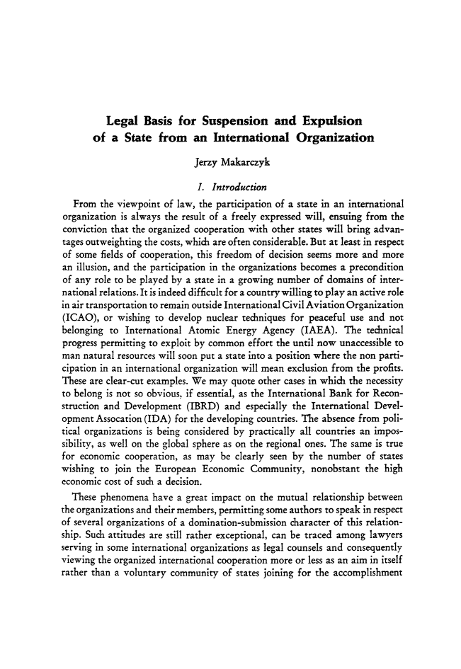handle is hein.journals/gyil25 and id is 476 raw text is:           Legal Basis for Suspension and Expulsion       of a State from an International Organization                            Jerzy Makarczyk                            I. Introduction   From the viewpoint of law, the participation of a state in an internationalorganization is always the result of a freely expressed will, ensuing from theconviction that the organized cooperation with other states will bring advan-tages outweighting the costs, which are often considerable. But at least in respectof some fields of cooperation, this freedom of decision seems more and morean illusion, and the participation in the organizations becomes a preconditionof any role to be played by a state in a growing number of domains of inter-national relations. It is indeed difficult for a country willing to play an active rolein air transportation to remain outside International Civil Aviation Organization(ICAO), or wishing to develop nuclear techniques for peaceful use and notbelonging to International Atomic Energy Agency (IAEA). The technicalprogress permitting to exploit by common effort the until now unaccessible toman natural resources will soon put a state into a position where the non parti-cipation in an international organization will mean exclusion from the profits.These are clear-cut examples. We may quote other cases in which the necessityto belong is not so obvious, if essential, as the International Bank for Recon-struction and Development (IBRD) and especially the International Devel-opment Assocation (IDA) for the developing countries. The absence from poli-tical organizations is being considered by practically all countries an impos-sibility, as well on the global sphere as on the regional ones. The same is truefor economic cooperation, as may be clearly seen by the number of stateswishing to join the European Economic Community, nonobstant the higheconomic cost of such a decision.  These phenomena have a great impact on the mutual relationship betweenthe organizations and their members, permitting some authors to speak in respectof several organizations of a domination-submission character of this relation-ship. Such attitudes are still rather exceptional, can be traced among lawyersserving in some international organizations as legal counsels and consequentlyviewing the organized international cooperation more or less as an aim in itselfrather than a voluntary community of states joining for the accomplishment