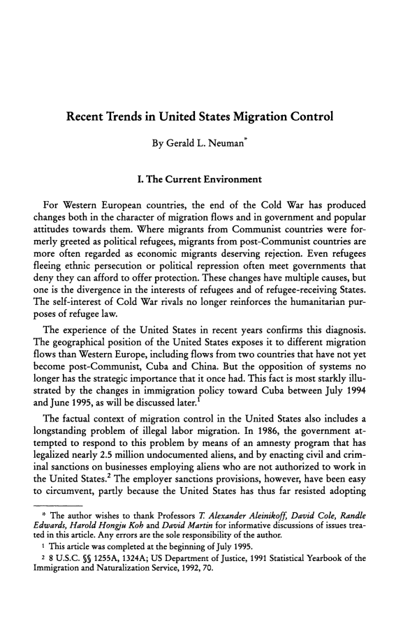 handle is hein.journals/gyil38 and id is 285 raw text is:        Recent Trends in United States Migration Control                           By Gerald L. Neuman*                        I. The Current Environment  For Western European countries, the end of the Cold War has producedchanges both in the character of migration flows and in government and popularattitudes towards them. Where migrants from Communist countries were for-merly greeted as political refugees, migrants from post-Communist countries aremore often regarded as economic migrants deserving rejection. Even refugeesfleeing ethnic persecution or political repression often meet governments thatdeny they can afford to offer protection. These changes have multiple causes, butone is the divergence in the interests of refugees and of refugee-receiving States.The self-interest of Cold War rivals no longer reinforces the humanitarian pur-poses of refugee law.  The experience of the United States in recent years confirms this diagnosis.The geographical position of the United States exposes it to different migrationflows than Western Europe, including flows from two countries that have not yetbecome post-Communist, Cuba and China. But the opposition of systems nolonger has the strategic importance that it once had. This fact is most starkly illu-strated by the changes in immigration policy toward Cuba between July 1994and June 1995, as will be discussed later.1  The factual context of migration control in the United States also includes alongstanding problem of illegal labor migration. In 1986, the government at-tempted to respond to this problem by means of an amnesty program that haslegalized nearly 2.5 million undocumented aliens, and by enacting civil and crim-inal sanctions on businesses employing aliens who are not authorized to work inthe United States.2 The employer sanctions provisions, however, have been easyto circumvent, partly because the United States has thus far resisted adopting  * The author wishes to thank Professors T Alexander Aleinikoff, David Cole, RandleEdwards, Harold Hongiu Koh and David Martin for informative discussions of issues trea-ted in this article. Any errors are the sole responsibility of the author.  I This article was completed at the beginning of July 1995.  2 8 U.S.C. §§ 1255A, 1324A; US Department of Justice, 1991 Statistical Yearbook of theImmigration and Naturalization Service, 1992, 70.