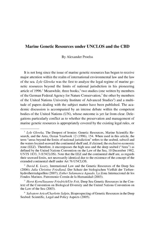 handle is hein.journals/gyil51 and id is 418 raw text is:    Marine Genetic Resources under UNCLOS and the CBD                           By Alexander Proelss  It is not long since the issue of marine genetic resources has begun to receivemajor attention within the realm of international environmental law and the lawof the sea. Lyle Glowka was the first to analyze the legal regime of marine ge-netic resources beyond the limits of national jurisdiction in his pioneeringarticle of 1996.1 Meanwhile, three books,' two studies (one written by membersof the German Federal Agency for Nature Conservation,3 the other by membersof the United Nations University Institute of Advanced Studies4) and a multi-tude of papers dealing with the subject matter have been published. The aca-demic discussion is accompanied by an intense debate within the competentbodies of the United Nations (UN), whose outcome is yet far from clear. Dele-gations particularly conflict as to whether the preservation and management ofmarine genetic resources is appropriately covered by the existing legal rules, or   1 Lyle Glowka, The Deepest of Ironies: Genetic Resources, Marine Scientific Re-search, and the Area, Ocean Yearbook 12 (1996), 154. When used in this article, theterm areas beyond the limits of national jurisdiction refers to the seabed, subsoil andthe waters located seaward the continental shelf and, if claimed, the exclusive economiczone (EEZ). Therefore, it encompasses the high seas and the deep seabed (Area) asdefined by the United Nations Convention on the Law of the Sea, 10 December 1982,UNTS 1833, 3 (UNCLOS). Note that the EEZ and the continental shelf are, as regardstheir seaward limits, not necessarily identical due to the existence of the concept of theextended continental shelf under Art 76 UNCLOS.  2 David K. Leary, International Law and the Genetic Resources of the Deep Sea(2006); Julia Christine Friedland, Der Schutz der biologischen Vielfalt der Tiefsee-hydrothermalquellen (2007); Esther Salamanca Aguado, La Zona Internacional de losFondos Marinos. Patromonio Comin de la Humanidad (2003).  ' Horst Korn/Susanne Friedrich/Ute Feit, Deep Sea Genetic Resources in the Con-text of the Convention on Biological Diversity and the United Nations Convention onthe Law of the Sea (2003).  ' SalvatoreArico/Charlotte Salpin, Bioprospecting of Genetic Resources in the DeepSeabed: Scientific, Legal and Policy Aspects (2005).
