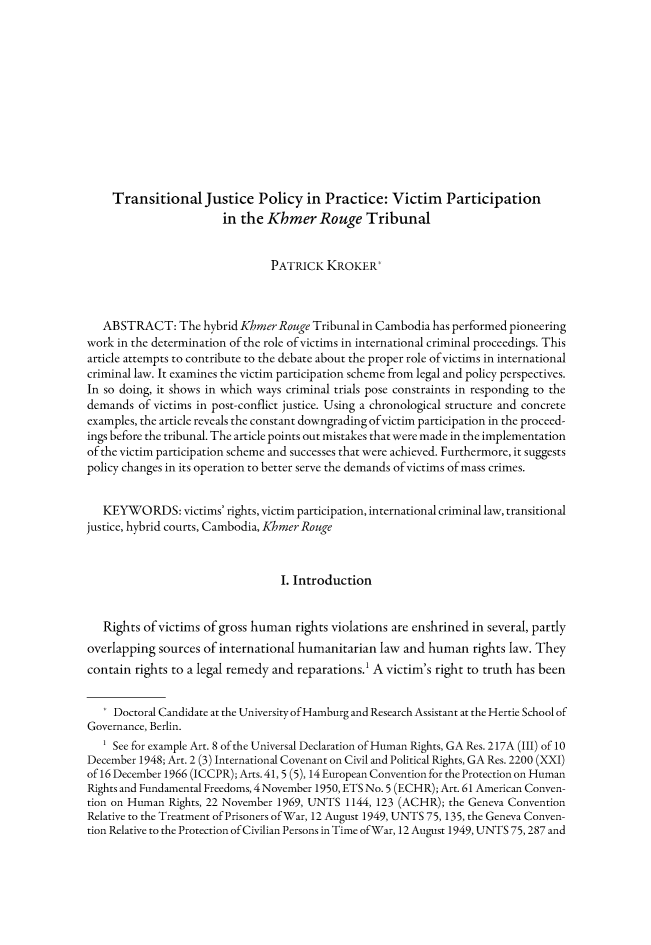 handle is hein.journals/gyil53 and id is 754 raw text is: 











    Transitional Justice Policy in Practice: Victim Participation
                       in the Khmer Rouge Tribunal


                                PATRICK KROKER*



   ABSTRACT: The hybrid KhmerRouge Tribunal in Cambodia has performed pioneering
work in the determination of the role of victims in international criminal proceedings. This
article attempts to contribute to the debate about the proper role of victims in international
criminal law. It examines the victim participation scheme from legal and policy perspectives.
In so doing, it shows in which ways criminal trials pose constraints in responding to the
demands of victims in post-conflict justice. Using a chronological structure and concrete
examples, the article reveals the constant downgrading ofvictim participation in the proceed-
ings before the tribunal. The article points out mistakes that were made in the implementation
of the victim participation scheme and successes that were achieved. Furthermore, it suggests
policy changes in its operation to better serve the demands of victims of mass crimes.


   KEYWO RDS: victims' rights, victim participation, international criminal law, transitional
justice, hybrid courts, Cambodia, Khmer Rouge


                                 I. Introduction


   Rights of victims of gross human rights violations are enshrined in several, partly
overlapping sources of international humanitarian law and human rights law. They
contain rights to a legal remedy and reparations.1 A victim's right to truth has been


   * Doctoral Candidate at the University of Hamburg and Research Assistant at the Hertie School of
Governance, Berlin.
   ' See for example Art. 8 of the Universal Declaration of Human Rights, GA Res. 217A (III) of 10
December 1948; Art. 2 (3) International Covenant on Civil and Political Rights, GA Res. 2200 (XXI)
of 16 December 1966 (ICCPR); Arts. 41, 5 (5), 14 European Convention for the Protection on Human
Rights and Fundamental Freedoms, 4 November 1950, ETS No. 5 (ECHR); Art. 61 American Conven-
tion on Human Rights, 22 November 1969, UNTS 1144, 123 (ACHR); the Geneva Convention
Relative to the Treatment of Prisoners of War, 12 August 1949, UNTS 75, 135, the Geneva Conven-
tion Relative to the Protection of Civilian Persons in Time of War, 12 August 1949, UNTS 75,287 and


