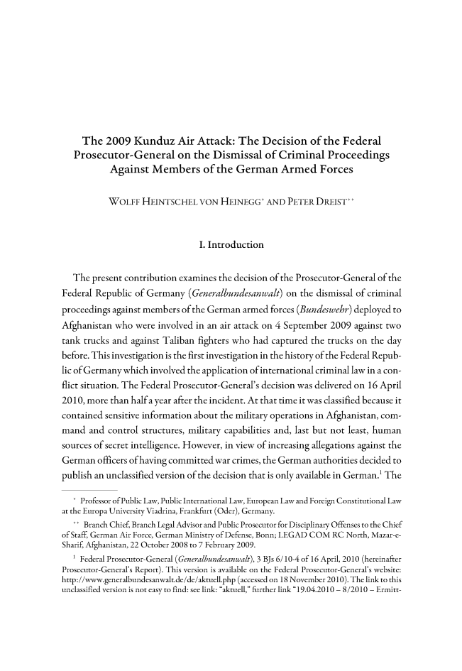 handle is hein.journals/gyil53 and id is 834 raw text is: 










     The 2009 Kunduz Air Attack: The Decision of the Federal
   Prosecutor-General on the Dismissal of Criminal Proceedings
           Against Members of the German Armed Forces


           WOLFF HEINTSCHEL VON HEINEGG* AND PETER DREIST*


                                I. Introduction


   The present contribution examines the decision of the Prosecutor-General of the
Federal Republic of Germany (Generalbundesanwalt) on the dismissal of criminal
proceedings against members of the German armed forces (Bundeswehr) deployed to
Afghanistan who were involved in an air attack on 4 September 2009 against two
tank trucks and against Taliban fighters who had captured the trucks on the day
before. This investigation is the first investigation in the history of the Federal Repub-
lic of Germany which involved the application of international criminal law in a con-
flict situation. The Federal Prosecutor-General's decision was delivered on 16 April
2010, more than half a year after the incident. At that time it was classified because it
contained sensitive information about the military operations in Afghanistan, com-
mand and control structures, military capabilities and, last but not least, human
sources of secret intelligence. However, in view of increasing allegations against the
German officers of having committed war crimes, the German authorities decided to
publish an unclassified version of the decision that is only available in German.1 The

   * Professor of Public Law, Public International Law, European Law and Foreign Constitutional Law
at the Europa University Viadrina, Frankfurt (Oder), Germany.
   .. Branch Chief, Branch Legal Advisor and Public Prosecutor for Disciplinary Offenses to the Chief
of Staff, German Air Force, German Ministry of Defense, Bonn; LEGAD COM RC North, Mazar-e-
Sharif, Afghanistan, 22 October 2008 to 7 February 2009.
   ' Federal Prosecutor-General (Generalbundesanwalt), 3 BJs 6/10-4 of 16 April, 2010 (hereinafter
Prosecutor-General's Report). This version is available on the Federal Prosecutor-General's website:
http://www.generalbundesanwalt.de/de/aktuell.php (accessed on 18 November 2010). The link to this
unclassified version is not easy to find: see link: aktuell, further link 19.04.2010 - 8/2010 - Ermitt-


