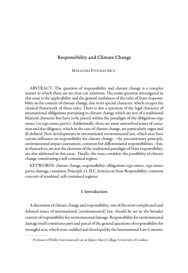 handle is hein.journals/gyil53 and id is 90 raw text is: Responsibility and Climate Change                          MALGOSIA FITZMAURICE*   ABSTRACT: The question of responsibility and climate change is a complexmatter to which there are no clear-cut solutions. The main question investigated inthis essay is the applicability and the general usefulness of the rules of State responsi-bility in the context of climate change, due to its special character, which escapes theclassical framework of these rules. There is also a question of the legal character ofinternational obligations pertaining to climate change which are not of a traditionalbilateral character but have to be placed within the paradigm of the obligations ergaones (or erga omnespartes). Additionally, there are some unresolved issues of causa-tion and due diligence, which in the case of climate change, are particularly vague andill-defined. New developments in international environmental law, which may havecertain influence on responsibility for climate change - the precautionary principle,environmental impact assessment, common but differentiated responsibilities - but,in themselves, are not the elements of the traditional paradigm of State responsibility,are also addressed in this essay. Finally, the essay considers the possibility of climatechange constituting a self-contained regime.   KEYWORDS: climate change, responsibility, obligations erga omnes, erga omnespartes, damage, causation, Principle 21, ILC Articles on State Responsbility, commonconcern of mankind, self-contained regimes                                I. Introduction   A discussion of climate change and responsibility, one of the most complicated anddebated issues of international (environmental) law, should be set in the broadercontext of responsibility for environmental damage. Responsibility for environmentaldamage itself constitutes part and parcel of the general questions of responsibility forwrongful acts, which were codified and developed by the International Law Commis-    Professor of Public International Law at Queen Mary College, University of London.