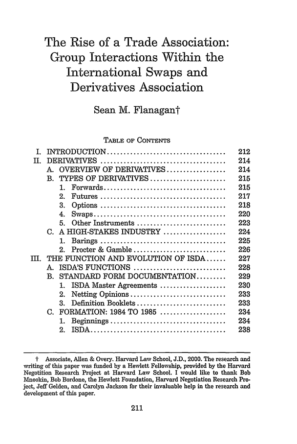 handle is hein.journals/haneg6 and id is 217 raw text is: The Rise of a Trade Association:
Group Interactions Within the
International Swaps and
Derivatives Association
Sean M. Flanagant
TABLE OF CONTENTS
I. INTRODUCTION ....................................            212
H. DERIVATIVES ......................................            214
A. OVERVIEW       OF DERIVATIVES ..................         214
B. TYPES OF DERIVATIVES .......................             215
1.  Forwards .....................................      215
2.  Futures  ......................................     217
3.  Options  ......................................     218
4.  Swaps ........................................      220
5. Other Instruments ...........................        223
C. A HIGH-STAKES INDUSTRY ...................               224
1.  Barings  ......................................     225
2. Procter & Gamble ............................        226
III. THE FUNCTION AND EVOLUTION OF ISDA ......                   227
A. ISDA'S FUNCTIONS ............................            228
B. STANDARD FORM         DOCUMENTATION .........            229
1. ISDA Master Agreements ....................          230
2. Netting Opinions .............................       233
3. Definition Booklets ...........................      233
C. FORMATION: 1984 TO 1985 ....................             234
1.  Beginnings ...................................      234
2.  ISDA  .........................................     238
t Associate, Allen & Overy. Harvard Law School, J.D., 2000. The research and
writing of this paper was funded by a Hewlett Fellowship, provided by the Harvard
Negotition Research Project at Harvard Law School. I would like to thank Bob
Mnookin, Bob Bordone, the Hewlett Foundation, Harvard Negotiation Research Pro-
ject, Jeff Gelden, and Carolyn Jackson for their invaluable help in the research and
development of this paper.

211



