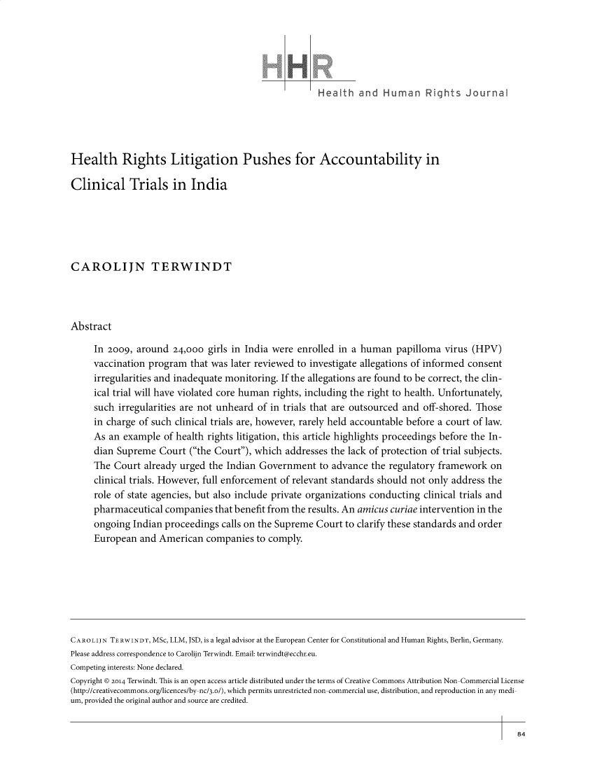 handle is hein.journals/harhrj16 and id is 282 raw text is: 






                                                      Health   and   Human Rights Journal





Health Rights Litigation Pushes for Accountability in

Clinical Trials in India






CAROLIJN TERWINDT




Abstract

     In 2009,  around  24,000 girls in India were enrolled in a human   papilloma virus (HPV)
     vaccination program  that was later reviewed to investigate allegations of informed consent
     irregularities and inadequate monitoring. If the allegations are found to be correct, the clin-
     ical trial will have violated core human rights, including the right to health. Unfortunately,
     such  irregularities are not unheard of in trials that are outsourced and off-shored. Those
     in charge of such clinical trials are, however, rarely held accountable before a court of law.
     As an  example  of health rights litigation, this article highlights proceedings before the In-
     dian Supreme   Court (the Court), which addresses the lack of protection of trial subjects.
     The  Court already urged the Indian Government to   advance  the regulatory framework  on
     clinical trials. However, full enforcement of relevant standards should not only address the
     role of state agencies, but also include private organizations conducting clinical trials and
     pharmaceutical  companies  that benefit from the results. An amicus curiae intervention in the
     ongoing  Indian proceedings calls on the Supreme Court to clarify these standards and order
     European  and American   companies  to comply.







CAROLIJN TERWINDT, MSc, LLM, JSD, is a legal advisor at the European Center for Constitutional and Human Rights, Berlin, Germany.
Please address correspondence to Carolijn Terwindt. Email: terwindt@ecchr.eu.
Competing interests: None declared.
Copyright K 2014 Terwindt. This is an open access article distributed under the terms of Creative Commons Attribution Non-Commercial License
(http://creativecommons.org/licences/by-nc/3.0/), which permits unrestricted non-commercial use, distribution, and reproduction in any medi-
um, provided the original author and source are credited.


84



