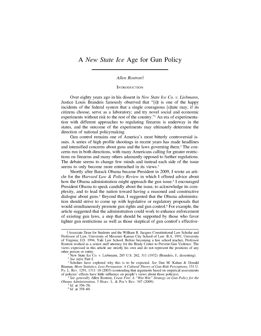 handle is hein.journals/harlpolrv10 and id is 337 raw text is: 











A New State Ice Age for Gun Policy


                              Allen Rostront

                              INTRODUCTION

     Over eighty years ago in his dissent in New State Ice Co. v. Liebmann,
Justice Louis Brandeis famously observed that [i]t is one of the happy
incidents of the federal system that a single courageous [sitate may, if its
citizens choose, serve as a laboratory; and try novel social and economic
experiments without risk to the rest of the country.1 An era of experimenta-
tion with different approaches to regulating firearms is underway in the
states, and the outcome of the experiments may ultimately determine the
direction of national policymaking.
     Gun control remains one of America's most bitterly controversial is-
sues. A series of high profile shootings in recent years has made headlines
and intensified concerns about guns and the laws governing them.2 The con-
cerns run in both directions, with many Americans calling for greater restric-
tions on firearms and many others adamantly opposed to further regulations.
The debate seems to change few minds and instead each side of the issue
seems to only become more entrenched in its views.3
     Shortly after Barack Obama became President in 2009, I wrote an arti-
cle for the Harvard Law & Policy Review in which I offered advice about
how the Obama administration might approach the gun issue.4 I encouraged
President Obama to speak candidly about the issue, to acknowledge its com-
plexity, and to lead the nation toward having a reasoned and constructive
dialogue about guns.5 Beyond that, I suggested that the Obama administra-
tion should strive to come up with legislative or regulatory proposals that
would simultaneously promote gun rights and gun control.6 For example, the
article suggested that the administration could work to enhance enforcement
of existing gun laws, a step that should be supported by those who favor
tighter gun restrictions as well as those skeptical of gun control's effective-

   tAssociate Dean for Students and the William R. Jacques Constitutional Law Scholar and
Professor of Law, University of Missouri Kansas City School of Law. B.A. 1991, University
of Virginia; J.D. 1994, Yale Law School. Before becoming a law school teacher, Professor
Rostron worked as a senior staff attorney for the Brady Center to Prevent Gun Violence. The
views expressed in this article are strictly his own and do not represent the positions of any
other person or entity.
    'New State Ice Co. v. Liebmann, 285 U.S. 262, 311 (1932) (Brandeis, J., dissenting).
    2 See infra Part I.
    3 Scholars have explored why this is to be expected. See Dan M. Kahan & Donald
Braman, More Statistics, Less Persuasion: A Cultural Theory of Gun-Risk Perceptions, 151 U.
PA. L. REV. 1291, 1311 18 (2003) (contending that arguments based on empirical assessments
of policies' effects have little influence on people's views about those policies).
    4 See generally Allen Rostron, Cease Fire: A Win- Win Strategy on Gun Policy for the
Obama Administration, 3 HARV. L. & POL'Y REV. 347 (2009).
    5 Id. at 356 58.
    6 Id. at 358-60.


