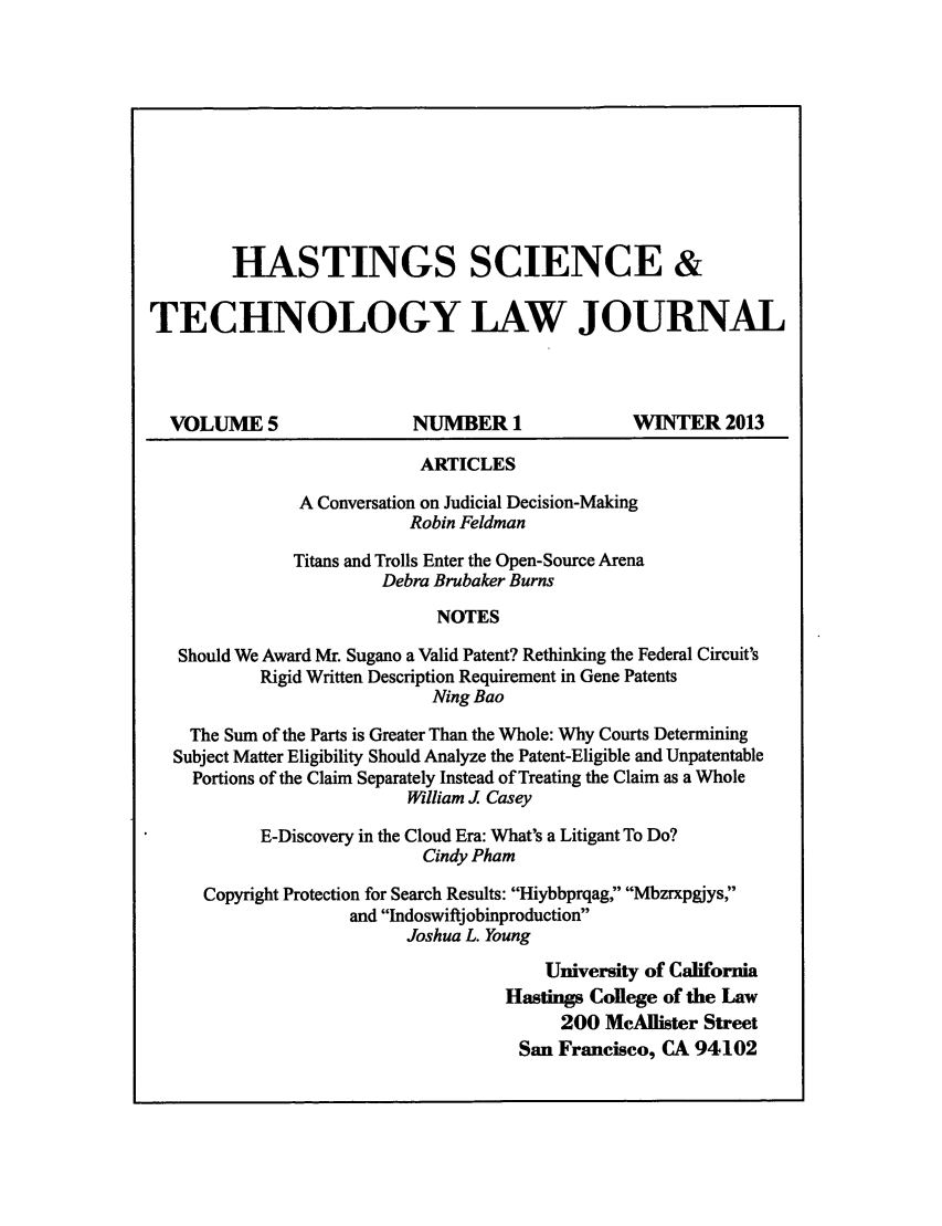 handle is hein.journals/hascietlj5 and id is 1 raw text is: HASTINGS SCIENCE &TECHNOLOGY LAW JOURNALVOLUME 5                    NUMBER 1                WINTER 2013ARTICLESA Conversation on Judicial Decision-MakingRobin FeldmanTitans and Trolls Enter the Open-Source ArenaDebra Brubaker BurnsNOTESShould We Award Mr. Sugano a Valid Patent? Rethinking the Federal Circuit'sRigid Written Description Requirement in Gene PatentsNing BaoThe Sum of the Parts is Greater Than the Whole: Why Courts DeterminingSubject Matter Eligibility Should Analyze the Patent-Eligible and UnpatentablePortions of the Claim Separately Instead of Treating the Claim as a WholeWilliam J CaseyE-Discovery in the Cloud Era: What's a Litigant To Do?Cindy PhamCopyright Protection for Search Results: Hiybbprqag, Mbzrxpgjys,and IndoswiftjobinproductionJoshua L. YoungUniversity of CaliforniaHastings College of the Law200 McAllister StreetSan Francisco, CA 94102