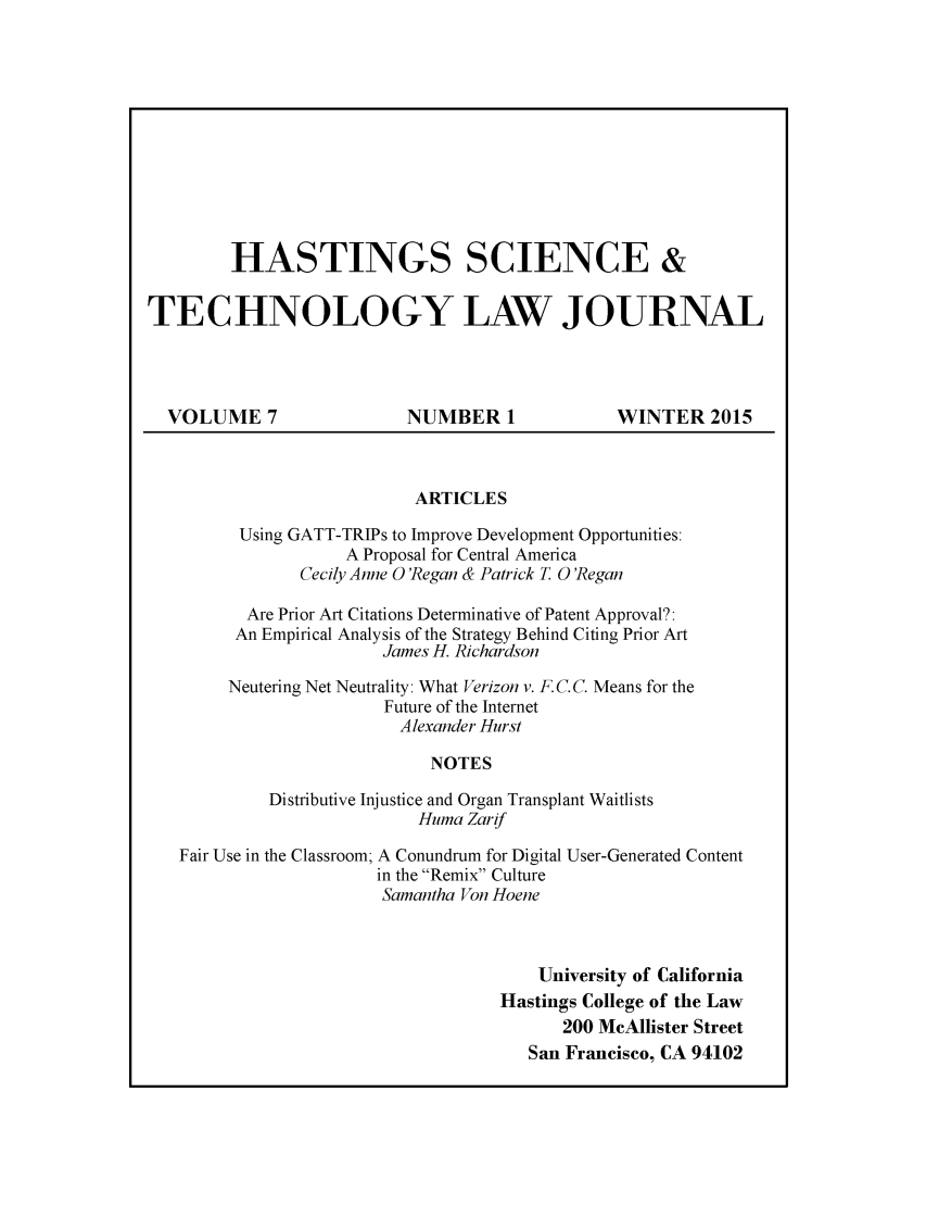 handle is hein.journals/hascietlj7 and id is 1 raw text is:         HASTINGS SCIENCE &TECHNOLOGY LAW JOURNAL  VOLUME 7                NUMBER 1             WINTER 2015                           ARTICLES         Using GATT-TRIPs to Improve Development Opportunities:                    A Proposal for Central America               Cecily Anne 0 'Regan & Patrick T 0 'Regan          Are Prior Art Citations Determinative of Patent Approval?:          An Empirical Analysis of the Strategy Behind Citing Prior Art                        James H. Richardson        Neutering Net Neutrality: What Verizon v. F. C. C. Means for the                        Future of the Internet                        Alexander Hurst                            NOTES            Distributive Injustice and Organ Transplant Waitlists                           Huma Zarif   Fair Use in the Classroom; A Conundrum for Digital User-Generated Content                       in the Remix Culture                       Samantha Von Hoene                                       University of California                                   Hastings College of the Law                                          200 McAllister Street                                      San Francisco, CA 94102