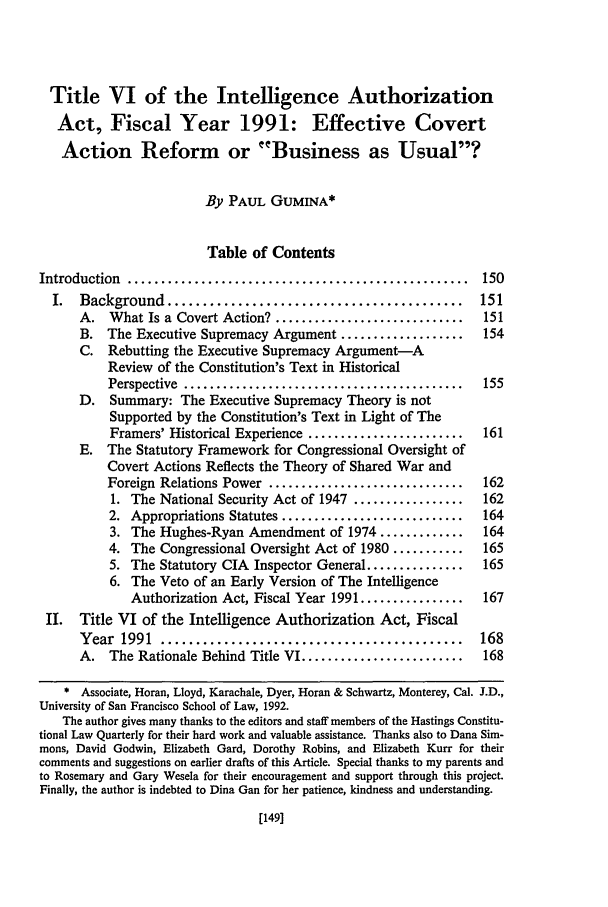 handle is hein.journals/hascq20 and id is 159 raw text is: Title VI of the Intelligence Authorization
Act, Fiscal Year 1991: Effective Covert
Action Reform or Business as Usual?
By PAUL GUMINA*
Table of Contents
Introduction  ...................................................   150
I.  Background    ..........................................      151
A. What Is a Covert Action? .............................     151
B. The Executive Supremacy Argument ...................       154
C. Rebutting the Executive Supremacy Argument-A
Review of the Constitution's Text in Historical
Perspective  ...........................................  155
D. Summary: The Executive Supremacy Theory is not
Supported by the Constitution's Text in Light of The
Framers' Historical Experience ........................  161
E. The Statutory Framework for Congressional Oversight of
Covert Actions Reflects the Theory of Shared War and
Foreign Relations Power ..............................    162
1. The National Security Act of 1947 .................   162
2. Appropriations Statutes ............................   164
3. The Hughes-Ryan Amendment of 1974 .............       164
4. The Congressional Oversight Act of 1980 ...........    165
5. The Statutory CIA Inspector General ...............   165
6. The Veto of an Early Version of The Intelligence
Authorization Act, Fiscal Year 1991 ................  167
II. Title VI of the Intelligence Authorization Act, Fiscal
Y ear  1991  ...........................................      168
A. The Rationale Behind Title VI .........................    168
* Associate, Horan, Lloyd, Karachale, Dyer, Horan & Schwartz, Monterey, Cal. J.D.,
University of San Francisco School of Law, 1992.
The author gives many thanks to the editors and staff members of the Hastings Constitu-
tional Law Quarterly for their hard work and valuable assistance. Thanks also to Dana Sim-
mons, David Godwin, Elizabeth Gard, Dorothy Robins, and Elizabeth Kurr for their
comments and suggestions on earlier drafts of this Article. Special thanks to my parents and
to Rosemary and Gary Wesela for their encouragement and support through this project.
Finally, the author is indebted to Dina Gan for her patience, kindness and understanding.

[149]


