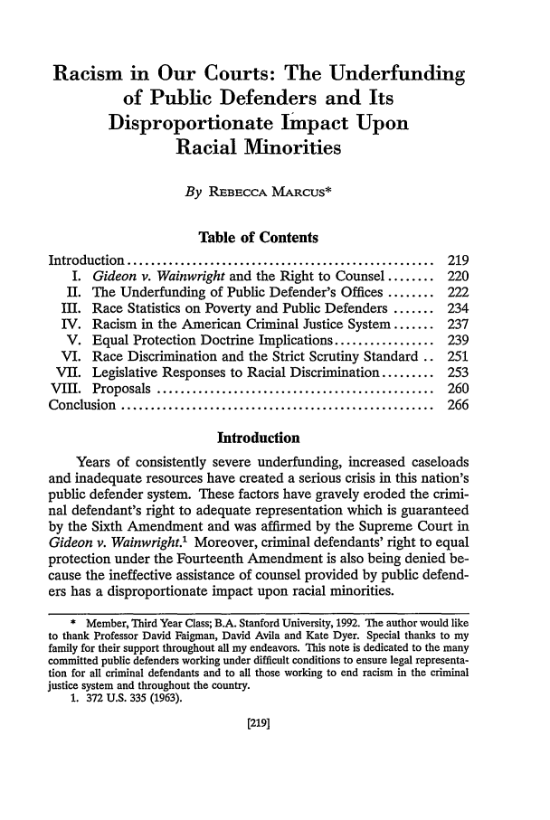 handle is hein.journals/hascq22 and id is 233 raw text is: Racism in Our Courts: The Underfundingof Public Defenders and ItsDisproportionate Impact UponRacial MinoritiesBy REBECCA MARCUS*Table of ContentsIntroduction  ....................................................  219I. Gideon v. Wainwright and the Right to Counsel ........ 220II. The Underfunding of Public Defender's Offices ........ 222III. Race Statistics on Poverty and Public Defenders ....... 234IV. Racism in the American Criminal Justice System ....... 237V. Equal Protection Doctrine Implications ................. 239VI. Race Discrimination and the Strict Scrutiny Standard .. 251VII. Legislative Responses to Racial Discrimination ......... 253VIII.  Proposals  ...............................................  260Conclusion  .....................................................  266IntroductionYears of consistently severe underfunding, increased caseloadsand inadequate resources have created a serious crisis in this nation'spublic defender system. These factors have gravely eroded the crimi-nal defendant's right to adequate representation which is guaranteedby the Sixth Amendment and was affirmed by the Supreme Court inGideon v. Wainwright.1 Moreover, criminal defendants' right to equalprotection under the Fourteenth Amendment is also being denied be-cause the ineffective assistance of counsel provided by public defend-ers has a disproportionate impact upon racial minorities.* Member, Third Year Class; B.A. Stanford University, 1992. The author would liketo thank Professor David Faigman, David Avila and Kate Dyer. Special thanks to myfamily for their support throughout all my endeavors. This note is dedicated to the manycommitted public defenders working under difficult conditions to ensure legal representa-tion for all criminal defendants and to all those working to end racism in the criminaljustice system and throughout the country.1. 372 U.S. 335 (1963).[219]
