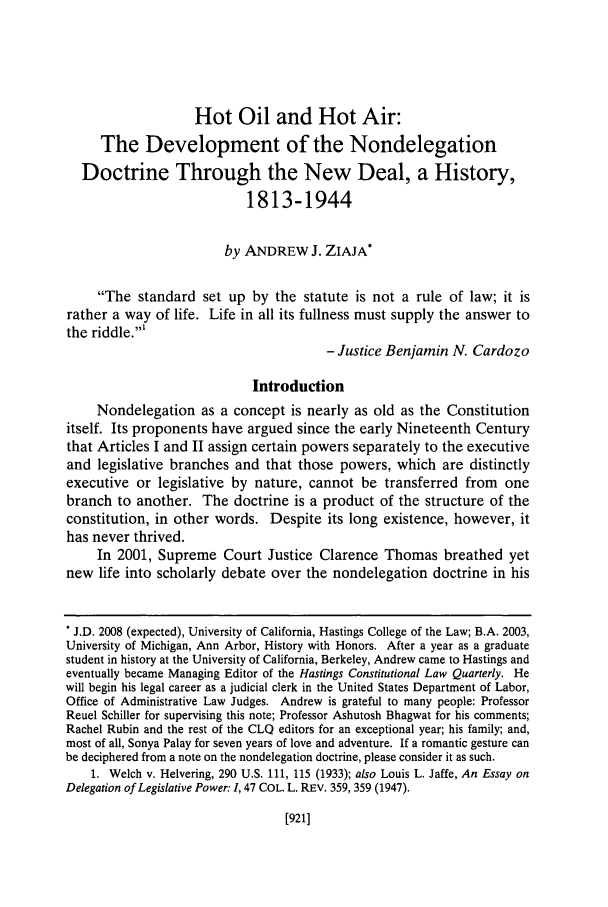 handle is hein.journals/hascq35 and id is 941 raw text is: Hot Oil and Hot Air:The Development of the NondelegationDoctrine Through the New Deal, a History,1813-1944by ANDREW J. ZIAJA*The standard set up by the statute is not a rule of law; it israther a way of life. Life in all its fullness must supply the answer tothe riddle.'- Justice Benjamin N. CardozoIntroductionNondelegation as a concept is nearly as old as the Constitutionitself. Its proponents have argued since the early Nineteenth Centurythat Articles I and II assign certain powers separately to the executiveand legislative branches and that those powers, which are distinctlyexecutive or legislative by nature, cannot be transferred from onebranch to another. The doctrine is a product of the structure of theconstitution, in other words. Despite its long existence, however, ithas never thrived.In 2001, Supreme Court Justice Clarence Thomas breathed yetnew life into scholarly debate over the nondelegation doctrine in his* J.D. 2008 (expected), University of California, Hastings College of the Law; B.A. 2003,University of Michigan, Ann Arbor, History with Honors. After a year as a graduatestudent in history at the University of California, Berkeley, Andrew came to Hastings andeventually became Managing Editor of the Hastings Constitutional Law Quarterly. Hewill begin his legal career as a judicial clerk in the United States Department of Labor,Office of Administrative Law Judges. Andrew is grateful to many people: ProfessorReuel Schiller for supervising this note; Professor Ashutosh Bhagwat for his comments;Rachel Rubin and the rest of the CLQ editors for an exceptional year; his family; and,most of all, Sonya Palay for seven years of love and adventure. If a romantic gesture canbe deciphered from a note on the nondelegation doctrine, please consider it as such.1. Welch v. Helvering, 290 U.S. 111, 115 (1933); also Louis L. Jaffe, An Essay onDelegation of Legislative Power: 1, 47 COL. L. REV. 359, 359 (1947).[921]