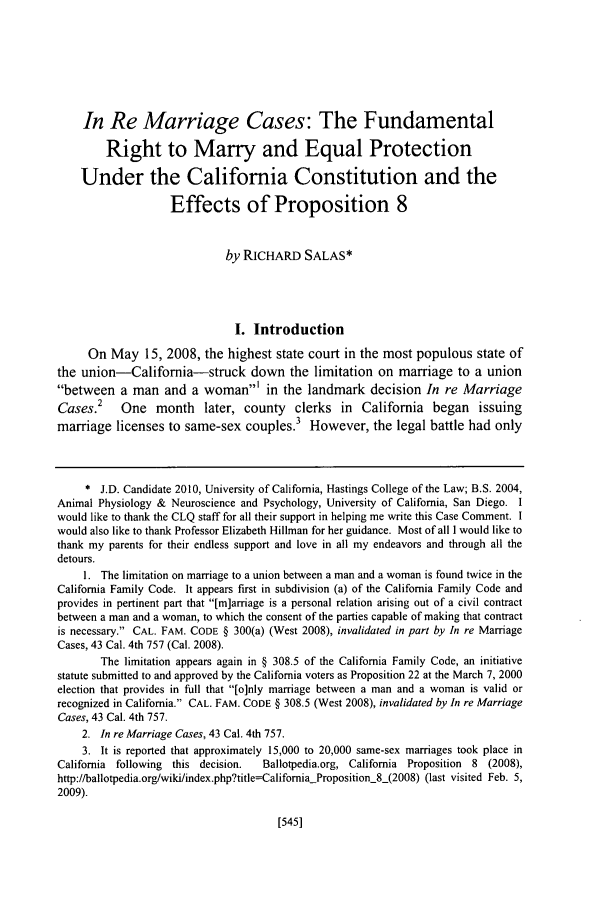 handle is hein.journals/hascq36 and id is 559 raw text is: In Re Marriage Cases: The FundamentalRight to Marry and Equal ProtectionUnder the California Constitution and theEffects of Proposition 8by RICHARD SALAS*I. IntroductionOn May 15, 2008, the highest state court in the most populous state ofthe union-California-struck down the limitation on marriage to a unionbetween a man and a woman' in the landmark decision In re MarriageCases.2 One month later, county clerks in California began issuingmarriage licenses to same-sex couples.3 However, the legal battle had only* J.D. Candidate 2010, University of California, Hastings College of the Law; B.S. 2004,Animal Physiology & Neuroscience and Psychology, University of California, San Diego. Iwould like to thank the CLQ staff for all their support in helping me write this Case Comment. Iwould also like to thank Professor Elizabeth Hillman for her guidance. Most of all I would like tothank my parents for their endless support and love in all my endeavors and through all thedetours.1. The limitation on marriage to a union between a man and a woman is found twice in theCalifornia Family Code. It appears first in subdivision (a) of the California Family Code andprovides in pertinent part that [m]arriage is a personal relation arising out of a civil contractbetween a man and a woman, to which the consent of the parties capable of making that contractis necessary. CAL. FAM. CODE § 300(a) (West 2008), invalidated in part by In re MarriageCases, 43 Cal. 4th 757 (Cal. 2008).The limitation appears again in § 308.5 of the California Family Code, an initiativestatute submitted to and approved by the California voters as Proposition 22 at the March 7, 2000election that provides in full that [o]nly marriage between a man and a woman is valid orrecognized in California. CAL. FAM. CODE § 308.5 (West 2008), invalidated by In re MarriageCases, 43 Cal. 4th 757.2. In re Marriage Cases, 43 Cal. 4th 757.3. It is reported that approximately 15,000 to 20,000 same-sex marriages took place inCalifornia following this decision.  Ballotpedia.org, California Proposition 8 (2008),http://ballotpedia.org/wiki/index.php?title=CalifomiaProposition_8-(2008) (last visited Feb. 5,2009).[545]