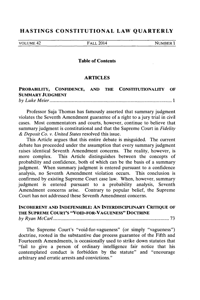 handle is hein.journals/hascq42 and id is 1 raw text is: HASTINGS CONSTITUTIONAL LAW QUARTERLYVOLUME 42                   FALL 2014                   NUMBER 1                         Table of Contents                           ARTICLESPROBABILITY, CONFIDENCE, AND        THE   CONSTITUTIONALITY    OFSUMMARY JUDGMENTby L uke M eier ................................................................................................   1   Professor Suja Thomas has famously asserted that summary judgmentviolates the Seventh Amendment guarantee of a right to a jury trial in civilcases. Most commentators and courts, however, continue to believe thatsummary judgment is constitutional and that the Supreme Court in Fidelity& Deposit Co. v. United States resolved this issue.   This Article argues that this entire debate is misguided. The currentdebate has proceeded under the assumption that every summary judgmentraises identical Seventh Amendment concerns. The reality, however, ismore complex.   This Article distinguishes between the concepts ofprobability and confidence, both of which can be the basis of a summaryjudgment. When summary judgment is entered pursuant to a confidenceanalysis, no Seventh Amendment violation occurs. This conclusion isconfirmed by existing Supreme Court case law. When, however, summaryjudgment is entered pursuant to a probability analysis, SeventhAmendment concerns arise. Contrary to popular belief, the SupremeCourt has not addressed these Seventh Amendment concerns.INCOHERENT AND INDEFENSIBLE: AN INTERDISCIPLINARY CRITIQUE OFTHE SUPREME COURT'S VOID-FOR-VAGUENESS DOCTRINEby Ryan M cCarl ............................................................................................  73   The Supreme Court's void-for-vagueness (or simply vagueness)doctrine, rooted in the substantive due process guarantee of the Fifth andFourteenth Amendments, is occasionally used to strike down statutes thatfail to give a person of ordinary intelligence fair notice that hiscontemplated conduct is forbidden by the statute and encouragearbitrary and erratic arrests and convictions.
