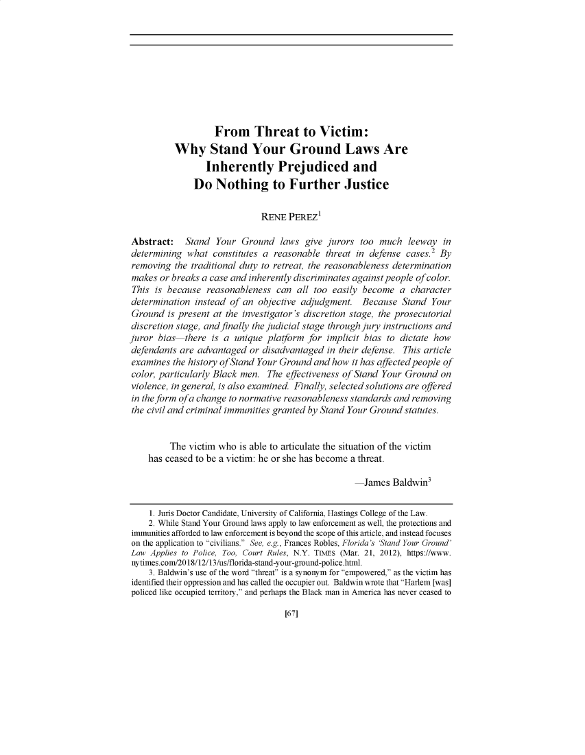 handle is hein.journals/hasrapo18 and id is 68 raw text is: From Threat to Victim:
Why Stand Your Ground Laws Are
Inherently Prejudiced and
Do Nothing to Further Justice
RENE PEREZ'
Abstract: Stand Your Ground laws give jurors too much leeway in
determining what constitutes a reasonable threat in defense cases.2 By
removing the traditional duty to retreat, the reasonableness determination
makes or breaks a case and inherently discriminates against people of color.
This is because reasonableness can all too easily become a character
determination instead of an objective adjudgment. Because Stand Your
Ground is present at the investigator's discretion stage, the prosecutorial
discretion stage, and finally the judicial stage through jury instructions and
juror bias there is a unique platform for implicit bias to dictate how
defendants are advantaged or disadvantaged in their defense. This article
examines the history of Stand Your Ground and how it has affected people of
color, particularly Black men. The effectiveness of Stand Your Ground on
violence, in general, is also examined. Finally, selected solutions are offered
in the form ofa change to normative reasonableness standards and removing
the civil and criminal immunities granted by Stand Your Ground statutes.
The victim who is able to articulate the situation of the victim
has ceased to be a victim: he or she has become a threat.
James Baldwin3
1. Juris Doctor Candidate, University of California, Hastings College of the Law.
2. While Stand Your Ground laws apply to law enforcement as well, the protections and
immunities afforded to law enforcement is beyond the scope of this article, and instead focuses
on the application to civilians. See, e.g., Frances Robles, Florida's 'Stand Your Ground'
Law Applies to Police, Too, Court Rules, N.Y. TIMES (Mar. 21, 2012), https://www.
nytimes.com/2018/12/13/us/florida-stand-your-ground-police.html.
3. Baldwin's use of the word threat is a synonym for empowered, as the victim has
identified their oppression and has called the occupier out. Baldwin wrote that Harlem [was]
policed like occupied territory, and perhaps the Black man in America has never ceased to

[67]


