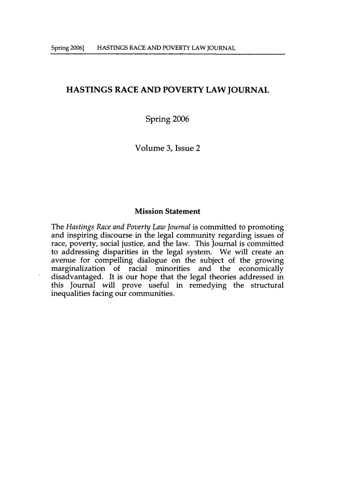 handle is hein.journals/hasrapo3 and id is 1 raw text is: Spring 2006] HASTINGS RACE AND POVERTY LAW JOURNAL    HASTINGS RACE AND POVERTY LAW JOURNAL                         Spring 2006                      Volume 3, Issue 2                      Mission StatementThe Hastings Race and Poverty Law Journal is committed to promotingand inspiring discourse in the legal community regarding issues ofrace, poverty, social justice, and the law. This Journal is committedto addressing disparities in the legal system. We will create anavenue for compelling dialogue on the subject of the growingmarginalization  of racial minorities  and   the  economicallydisadvantaged. It is our hope that the legal theories addressed inthis Journal will prove useful in remedying the structuralinequalities facing our communities.