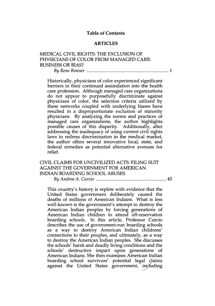 handle is hein.journals/hasrapo4 and id is 1 raw text is: Table of Contents                       ARTICLESMEDICAL CIVIL RIGHTS: THE EXCLUSION OFPHYSICIANS OF COLOR FROM MANAGED CARE:BUSINESS OR BIAS?      By Rene Bow ser  ..................................................................  1   Historically, physicians of color experienced significant   barriers in their continued assimilation into the health   care profession. Although managed care organizations   do not appear to purposefully discriminate against   physicians of color, the selection criteria utilized by   these networks coupled with underlying biases have   resulted in a disproportionate exclusion of minority   physicians. By analyzing the norms and practices of   managed care organizations, the author highlights   possible causes of this disparity. Additionally, after   addressing the inadequacy of using current civil rights   laws to redress discrimination in the medical market,   the author offers several innovative local, state, and   federal remedies as potential alternative avenues for   relief.CIVIL CLAIMS FOR UNCIVILIZED ACTS: FILING SUITAGAINST THE GOVERNMENT FOR AMERICANINDIAN BOARDING SCHOOL ABUSES      By Andrea A . Curcio  ......................................................  45   This country's history is replete with evidence that the   United States government deliberately caused the   deaths of millions of American Indians. What is less   well-known is the government's attempt to destroy the   American Indian peoples by forcing generations of   American Indian children to attend off-reservation   boarding schools. In this article, Professor Curcio   describes the use of government-run boarding schools   as a way to destroy American Indian childrens'   connections to their peoples, and ultimately, as a way   to destroy the American Indian peoples. She discusses   the schools' harsh and deadly living conditions and the   schools' destructive impact upon    generations of   American Indians. She then examines American Indian   boarding school survivors' potential legal claims   against the United States government, including