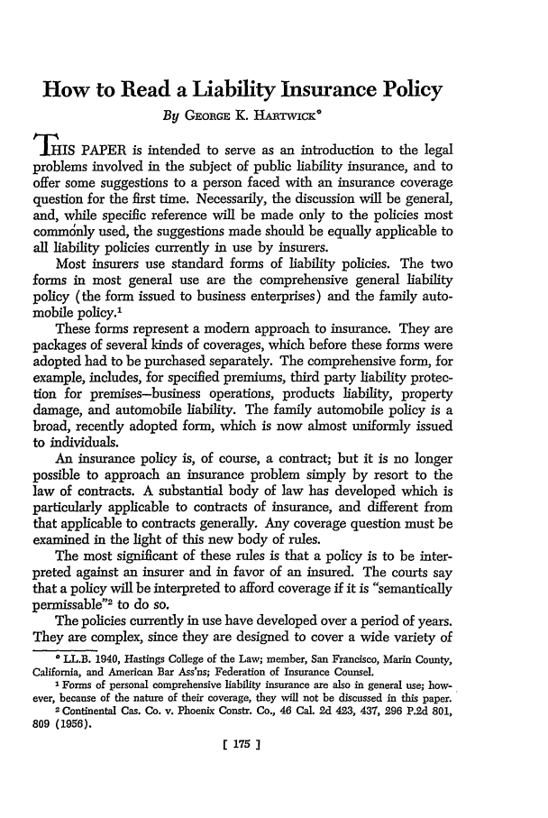 handle is hein.journals/hastlj13 and id is 197 raw text is: How to Read a Liability Insurance Policy
By GEORGE K. HAnTwicK*
THIS PAPER is intended to serve as an introduction to the legal
problems involved in the subject of public liability insurance, and to
offer some suggestions to a person faced with an insurance coverage
question for the first time. Necessarily, the discussion will be general,
and, while specific reference will be made only to the policies most
commcnly used, the suggestions made should be equally applicable to
all liability policies currently in use by insurers.
Most insurers use standard forms of liability policies. The two
forms in most general use are the comprehensive general liability
policy (the form issued to business enterprises) and the family auto-
mobile policy.'
These forms represent a modem approach to insurance. They are
packages of several kinds of coverages, which before these forms were
adopted had to be purchased separately. The comprehensive form, for
example, includes, for specified premiums, third party liability protec-
tion for premises-business operations, products liability, property
damage, and automobile liability. The family automobile policy is a
broad, recently adopted form, which is now almost uniformly issued
to individuals.
An insurance policy is, of course, a contract; but it is no longer
possible to approach an insurance problem simply by resort to the
law of contracts. A substantial body of law has developed which is
particularly applicable to contracts of insurance, and different from
that applicable to contracts generally. Any coverage question must be
examined in the light of this new body of rules.
The most significant of these rules is that a policy is to be inter-
preted against an insurer and in favor of an insured. The courts say
that a policy will be interpreted to afford coverage if it is semantically
permissable2 to do so.
The policies currently in use have developed over a period of years.
They are complex, since they are designed to cover a wide variety of
* LL.B. 1940, Hastings College of the Law; member, San Francisco, Matin County,
California, and American Bar Ass'ns; Federation of Insurance Counsel.
1 Forms of personal comprehensive liability insurance are also in general use; how-
ever, because of the nature of their coverage, they will not be discussed in this paper.
2 Continental Cas. Co. v. Phoenix Constr. Co., 46 Cal. 2d 423, 437, 296 P.2d 801,
809 (1956).
175]


