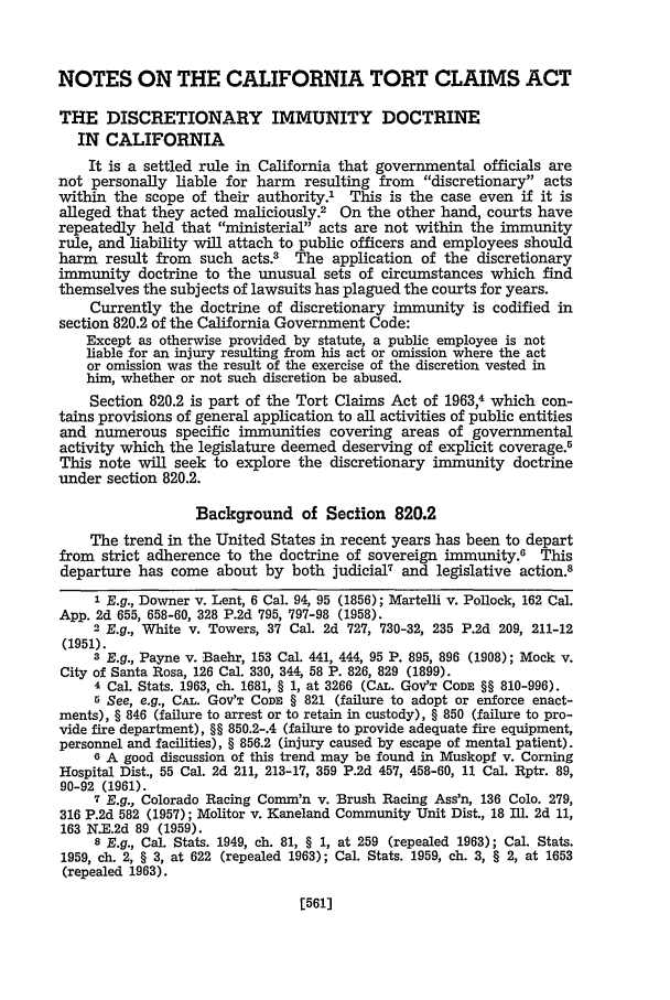 handle is hein.journals/hastlj19 and id is 611 raw text is: NOTES ON THE CALIFORNIA TORT CLAIMS ACT
THE DISCRETIONARY IMMUNITY DOCTRINE
IN CALIFORNIA
It is a settled rule in California that governmental officials are
not personally liable for harm resulting from discretionary acts
within the scope of their authority.' This is the case even if it is
alleged that they acted maliciously.2 On the other hand, courts have
repeatedly held that ministerial acts are not within the immunity
rule, and liability will attach to public officers and employees should
harm result from such acts.3 The application of the discretionary
immunity doctrine to the unusual sets of circumstances which find
themselves the subjects of lawsuits has plagued the courts for years.
Currently the doctrine of discretionary immunity is codified in
section 820.2 of the California Government Code:
Except as otherwise provided by statute, a public employee is not
liable for an injury resulting from his act or omission where the act
or omission was the result of the exercise of the discretion vested in
him, whether or not such discretion be abused.
Section 820.2 is part of the Tort Claims Act of 1963,4 which con-
tains provisions of general application to all activities of public entities
and numerous specific immunities covering areas of governmental
activity which the legislature deemed deserving of explicit coverage.5
This note will seek to explore the discretionary immunity doctrine
under section 820.2.
Background of Section 820.2
The trend in the United States in recent years has been to depart
from strict adherence to the doctrine of sovereign immunity.6 This
departure has come about by both judicial7 and legislative action.8
1 E.g., Downer v. Lent, 6 Cal. 94, 95 (1856); Martelli v. Pollock, 162 Cal.
App. 2d 655, 658-60, 328 P.2d 795, 797-98 (1958).
2 E.g., White v. Towers, 37 Cal. 2d 727, 730-32, 235 P.2d 209, 211-12
(1951).
3 E.g., Payne v. Baehr, 153 Cal. 441, 444, 95 P. 895, 896 (1908); Mock v.
City of Santa Rosa, 126 Cal. 330, 344, 58 P. 826, 829 (1899).
4 Cal. Stats. 1963, ch. 1681, § 1, at 3266 (CAL. GOV'T CODE §§ 810-996).
5 See, e.g., CAL. GOV'T CODE § 821 (failure to adopt or enforce enact-
ments), § 846 (failure to arrest or to retain in custody), § 850 (failure to pro-
vide fire department), §§ 850.2-.4 (failure to provide adequate fire equipment,
personnel and facilities), § 856.2 (injury caused by escape of mental patient).
6 A good discussion of this trend may be found in Muskopf v. Corning
Hospital Dist., 55 Cal. 2d 211, 213-17, 359 P.2d 457, 458-60, 11 Cal. Rptr. 89,
90-92 (1961).
7 E.g., Colorado Racing Comm'n v. Brush Racing Ass'n, 136 Colo. 279,
316 P.2d 582 (1957); Molitor v. Kaneland Community Unit Dist., 18 InI. 2d 11,
163 N.E.2d 89 (1959).
8 E.g., Cal. Stats. 1949, ch. 81, § 1, at 259 (repealed 1963); Cal. Stats.
1959, ch. 2, § 3, at 622 (repealed 1963); Cal. Stats. 1959, ch. 3, § 2, at 1653
(repealed 1963).

[561]


