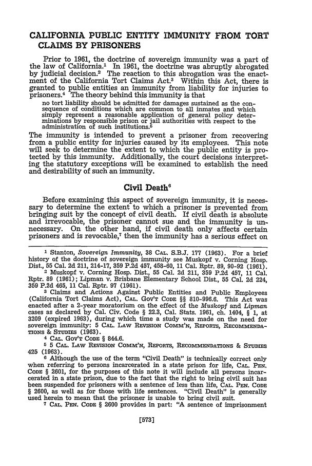 handle is hein.journals/hastlj19 and id is 623 raw text is: CALIFORNIA PUBLIC ENTITY IMMUNITY FROM TORT
CLAIMS BY PRISONERS
Prior to 1961, the doctrine of sovereign immunity was a part of
the law of California.' In 1961, the doctrine was abruptly abrogated
by judicial decision.2 The reaction to this abrogation was the enact-
ment of the California Tort Claims Act.3 Within this Act, there is
granted to public entities an immunity from liability for injuries to
prisoners.4 The theory behind this immunity is that
no tort liability should be admitted for damages sustained as the con-
sequence of conditions which are common to all inmates and which
simply represent a reasonable application of general policy deter-
minations by responsible prison or jail authorities with respect to the
administration of such institutions.5
The immunity is intended to prevent a prisoner from recovering
from a public entity for injuries caused by its employees. This note
will seek to determine the extent to which the public entity is pro-
tected by this immunity. Additionally, the court decisions interpret-
ing the statutory exceptions will be examined to establish the need
and desirability of such an immunity.
Civil Death6
Before examining this aspect of sovereign immunity, it is neces-
sary to determine the extent to which a prisoner is prevented from
bringing suit by the concept of civil death. If civil death is absolute
and irrevocable, the prisoner cannot sue and the immunity is un-
necessary. On the other hand, if civil death only affects certain
prisoners and is revocable,7 then the immunity has a serious effect on
1 Stanton, Sovereign Immunity, 38 CAL. S.B.J. 177 (1963). For a brief
history of the doctrine of sovereign immunity see Muskopf v. Corning Hosp.
Dist., 55 Cal. 2d 211, 214-17, 359 P.2d 457, 458-60, 11 Cal. Rptr. 89, 90-92 (1961).
2 Muskopf v. Corning Hosp. Dist., 55 Cal. 2d 211, 359 P.2d 457, 11 Cal.
Rptr. 89 (1961); Lipman v. Brisbane Elementary School Dist., 55 Cal. 2d 224,
359 P.2d 465, 11 Cal. Rptr. 97 (1961).
3 Claims and Actions Against Public Entities and Public Employees
(California Tort Claims Act), CAL. GOV'T CODE §§ 810-996.6. This Act was
enacted after a 2-year moratorium on the effect of the Muskopf and Lipman
cases as declared by Cal. Civ. Code § 22.3, Cal. Stats. 1961, ch. 1404, § 1, at
3209 (expired 1963), during which time a study was made on the need for
sovereign immunity: 5 CAL. LAw REVISION COMm'x, REPORTS, RECOMMENDA-
TIONS & STUDIES (1963).
4 CAL. GOV'T CODE § 844.6.
5 5 CAL. LAw REVIsIoN COMM'N, REPORTS, RIEcOMIENDATIONS & STUDIES
425 (1963).
6 Although the use of the term Civil Death is technically correct only
when referring to persons incarcerated in a state prison for life, CAL. PEN.
CODE § 2601, for the purposes of this note it will include all persons incar-
cerated in a state prison, due to the fact that the right to bring civil suit has
been suspended for prisoners with a sentence of less than life, CAL. PEN. CODE
§ 2600, as well as for those with life sentences. Civil Death is generally
used herein to mean that the prisoner is unable to bring civil suit.
7 CAL. PEN. CODE § 2600 provides in part: A sentence of imprisonment

[573)


