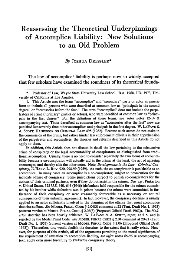 handle is hein.journals/hastlj37 and id is 109 raw text is: Reassessing the Theoretical Underpinnings
of Accomplice Liability: New Solutions
to an Old Problem
By JOSHUA DRESSLER*
The law of accomplice1 liability is perhaps now so widely accepted
that few scholars have examined the soundness of its theoretical founda-
* Professor of Law, Wayne State University Law School. B.A. 1968, J.D. 1973, Uni-
versity of California at Los Angeles.
1. This Article uses the terms accomplice and secondary party or actor in generic
form to include all persons who were described at common law as principals in the second
degree or accessories before the fact. The term accomplice does not include the perpe-
trators of crime (primary parties or actors), who were identified at common law as princi-
pals in the first degree. For the definition of these terms, see infra notes 12-14 &
accompanying text. Those described at common law as accessories after the fact now are
punished less severely than other accomplices and principals in the first degree. W. LAFAVE &
A. ScoTT, HANDBOOK ON CRiMINAL LAW 495 (1982). Because such actors do not assist in
the commission of the crime, but rather hinder law enforcement officials in their apprehension
of the perpetrator and accomplices, the theories and reforms described in this Article do not
apply to them.
In addition, this Article does not discuss in detail the law pertaining to the substantive
crime of conspiracy or the legal accountability of conspirators, as distinguished from tradi-
tional accomplices. Usually, there is no need to consider separately the two forms of accounta-
bility because a co-conspirator will actually aid in the crime; at the least, the act of agreeing
encourages, and thereby aids the other actor. Note, Developments in the Law-Criminal Con-
spiracy, 72 HARV. L. REv. 920, 998-99 (1959). As such, the co-conspirator is punishable as an
accomplice. In many cases an accomplice is a co-conspirator, subject to prosecution for the
inchoate offense of conspiracy. Some jurisdictions purport to punish co-conspirators for the
actions of their criminal partners, even if they do not assist in the crimes. See, e.g., Pinkerton
v. United States, 328 U.S. 640, 646 (1946) (defendant held responsible for the crimes commit-
ted by his brother while defendant was in prison because the crimes were committed in fur-
therance of their conspiracy or were reasonably foreseeable as a necessary or natural
consequence of their unlawful agreement). In fact, however, the conspiracy doctrine is usually
applied to an actor sufficiently involved in the planning of the offense that usual accomplice
doctrine suffices. See MODEL PENAL CODE § 2.04(3) comment at 22 (Tent. Draft No. 1, 1953)
(current version at MODEL PENAL CODE § 2.06(3) (Proposed Official Draft 1962)). The Pink-
erton doctrine has been heavily criticized, W. LAFAVE & A. Scor, supra, at 515, and is
rejected by the Model Penal Code. See MODEL PENAL CODE § 2.04 comment at 20-21 (Tent.
Draft No. 1, 1953) (current version at MODEL PENAL CODE § 2.06 (Proposed Official Draft
1962)). The author, too, would abolish the doctrine, to the extent that it really exists. How-
ever, for purposes of this Article, all of the arguments pertaining to the moral significance of
the requirement of causation to accomplice liability, see infra notes 65-96 & accompanying
text, apply even more forcefully to Pinkerton conspiracy theory.


