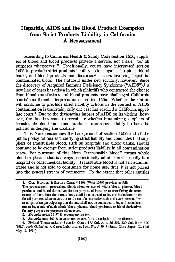 handle is hein.journals/hastlj37 and id is 1121 raw text is: Hepatitis, AIDS and the Blood Product Exemption
from Strict Products Liability in California:
A Reassessment
According to California Health & Safety Code section 1606, suppli-
ers of blood and blood products provide a service, not a sale, for all
purposes whatsoever.' Traditionally, courts have interpreted section
1606 to preclude strict products liability actions against hospitals, blood
banks, and blood products manufacturers2 in cases involving hepatitis-
contaminated blood. The statute is under new scrutiny, however. Since
the discovery of Acquired Immune Deficiency Syndrome (AIDS),3 a
new line of cases has arisen in which plaintiffs who contracted the disease
from blood transfusions and blood products have challenged California
courts' traditional interpretation of section 1606. Whether the statute
will continue to preclude strict liability actions in the context of AIDS
contamination is uncertain; only one case has reached a California appel-
late court.4 Due to the devastating impact of AIDS on its victims, how-
ever, the time has come to reevaluate whether immunizing suppliers of
transfusible blood and blood products from strict liability furthers the
policies underlying the doctrine.
This Note reexamines the background of section 1606 and of the
public policy rationales underlying strict liability and concludes that sup-
pliers of transfusible blood, such as hospitals and blood banks, should
continue to be exempt from strict products liability in all contamination
cases. For purposes of this Note, transfusible blood means whole
blood or plasma that is always professionally administered, usually in a
hospital or other medical facility. Transfusible blood is not self-adminis-
trable and is not sold to consumers for home use; thus, it is not placed
into the general stream of commerce. To the extent that other entities
1. CAL. HEALTH & SAFETY CODE § 1606 (West 1979) provides in full:
The procurement, processing, distribution, or use of whole blood, plasma, blood
products, and blood derivatives for the purpose of injecting or transfusing the same,
or any of them, into the human body shall be construed to be, and is declared to be,
for all purposes whatsoever, the rendition of a service by each and every person, firm,
or corporation participating therein, and shall not be construed to be, and is declared
not to be, a sale of such whole blood, plasma, blood products, or blood derivatives,
for any purpose or purposes whatsoever.
2. See infra notes 55-57 & accompanying text.
3. See infra note 103 & accompanying text for a description of the disease.
4. Hyland Therapeutics v. Superior Court, 175 Cal. App. 3d 509, 220 Cal. Rptr. 590
(1985), rev'g Gallagher v. Cutter Laboratories, Inc., No. 548947 (Santa Clara Super. Ct. filed
May 11, 1984).

[1101]


