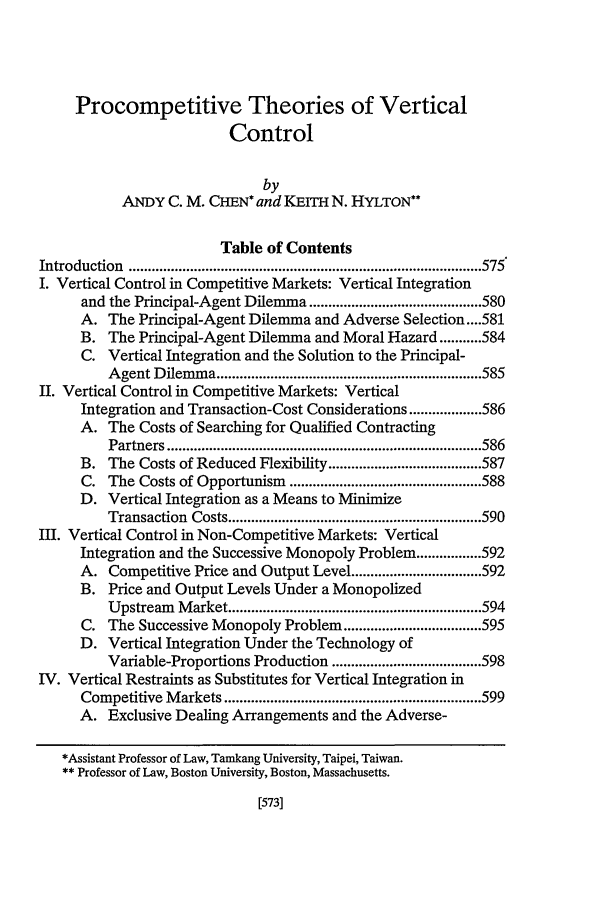 handle is hein.journals/hastlj50 and id is 591 raw text is: Procompetitive Theories of Vertical
Control
by
ANDY C. M. CHEN* and KEIrH N. HYLTON**
Table of Contents
Introduction   ............................................................................................ 575
I. Vertical Control in Competitive Markets: Vertical Integration
and the Principal-Agent Dilemma ............................................. 580
A. The Principal-Agent Dilemma and Adverse Selection .... 581
B. The Principal-Agent Dilemma and Moral Hazard ........... 584
C. Vertical Integration and the Solution to the Principal-
A gent D  ilem m a ..................................................................... 585
11. Vertical Control in Competitive Markets: Vertical
Integration and Transaction-Cost Considerations ................... 586
A. The Costs of Searching for Qualified Contracting
Partners .................................................................................. 586
B. The Costs of Reduced Flexibility ........................................ 587
C. The Costs of Opportunism .................................................. 588
D. Vertical Integration as a Means to Minimize
Transaction   Costs .................................................................. 590
III. Vertical Control in Non-Competitive Markets: Vertical
Integration and the Successive Monopoly Problem ................. 592
A. Competitive Price and Output Level .................................. 592
B. Price and Output Levels Under a Monopolized
Upstream Market .................................................................. 594
C. The Successive Monopoly Problem .................................... 595
D. Vertical Integration Under the Technology of
Variable-Proportions Production ....................................... 598
IV. Vertical Restraints as Substitutes for Vertical Integration in
Competitive Markets ................................................................... 599
A. Exclusive Dealing Arrangements and the Adverse-

*Assistant Professor of Law, Tamkang University, Taipei, Taiwan.
** Professor of Law, Boston University, Boston, Massachusetts.


