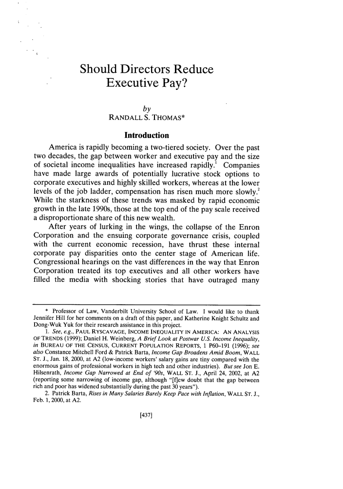 handle is hein.journals/hastlj54 and id is 473 raw text is: Should Directors ReduceExecutive Pay?byRANDALL S. THOMAS*IntroductionAmerica is rapidly becoming a two-tiered society. Over the pasttwo decades, the gap between worker and executive pay and the sizeof societal income inequalities have increased rapidly.' Companieshave made large awards of potentially lucrative stock options tocorporate executives and highly skilled workers, whereas at the lowerlevels of the job ladder, compensation has risen much more slowlyWhile the starkness of these trends was masked by rapid economicgrowth in the late 1990s, those at the top end of the pay scale receiveda disproportionate share of this new wealth.After years of lurking in the wings, the collapse of the EnronCorporation and the ensuing corporate governance crisis, coupledwith the current economic recession, have thrust these internalcorporate pay disparities onto the center stage of American life.Congressional hearings on the vast differences in the way that EnronCorporation treated its top executives and all other workers havefilled the media with shocking stories that have outraged many* Professor of Law, Vanderbilt University School of Law. I would like to thankJennifer Hill for her comments on a draft of this paper, and Katherine Knight Schultz andDong-Wuk Yuk for their research assistance in this project.1. See, e.g., PAUL RYSCAVAGE, INCOME INEQUALITY IN AMERICA: AN ANALYSISOF TRENDS (1999); Daniel H. Weinberg, A Brief Look at Postwar U.S. Income Inequality,in BUREAU OF THE CENSUS, CURRENT POPULATION REPORTS, 1 P60-191 (1996); seealso Constance Mitchell Ford & Patrick Barta, Income Gap Broadens Amid Boom, WALLST. J., Jan. 18, 2000, at A2 (low-income workers' salary gains are tiny compared with theenormous gains of professional workers in high tech and other industries). But see Jon E.Hilsenrath, Income Gap Narrowed at End of '90s, WALL ST. J., April 24, 2002, at A2(reporting some narrowing of income gap, although [fqew doubt that the gap betweenrich and poor has widened substantially during the past 30 years).2. Patrick Barta, Rises in Many Salaries Barely Keep Pace with Inflation, WALL ST. J.,Feb. 1, 2000, at A2.