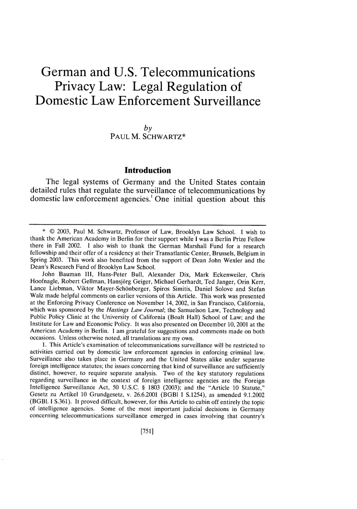 handle is hein.journals/hastlj54 and id is 787 raw text is: German and U.S. Telecommunications
Privacy Law: Legal Regulation of
Domestic Law Enforcement Surveillance
by
PAUL M. SCHWARTZ*
Introduction
The legal systems of Germany and the United States contain
detailed rules that regulate the surveillance of telecommunications by
domestic law enforcement agencies.1 One initial question about this
* © 2003, Paul M. Schwartz, Professor of Law, Brooklyn Law School. I wish to
thank the American Academy in Berlin for their support while I was a Berlin Prize Fellow
there in Fall 2002. I also wish to thank the German Marshall Fund for a research
fellowship and their offer of a residency at their Transatlantic Center, Brussels, Belgium in
Spring 2003. This work also benefited from the support of Dean John Wexler and the
Dean's Research Fund of Brooklyn Law School.
John Bauman III, Hans-Peter Bull, Alexander Dix, Mark Eckenweiler, Chris
Hoofnagle, Robert Gellman, Hansj6rg Geiger, Michael Gerhardt, Ted Janger, Orin Kerr,
Lance Liebman, Viktor Mayer-Sch6nberger, Spiros Simitis, Daniel Solove and Stefan
Walz made helpful comments on earlier versions of this Article. This work was presented
at the Enforcing Privacy Conference on November 14, 2002, in San Francisco, California,
which was sponsored by the Hastings Law Journal; the Samuelson Law, Technology and
Public Policy Clinic at the University of California (Boalt Hall) School of Law; and the
Institute for Law and Economic Policy. It was also presented on December 10, 2001 at the
American Academy in Berlin. I am grateful for suggestions and comments made on both
occasions. Unless otherwise noted, all translations are my own.
1. This Article's examination of telecommunications surveillance will be restricted to
activities carried out by domestic law enforcement agencies in enforcing criminal law.
Surveillance also takes place in Germany and the United States alike under separate
foreign intelligence statutes; the issues concerning that kind of surveillance are sufficiently
distinct, however, to require separate analysis. Two of the key statutory regulations
regarding surveillance in the context of foreign intelligence agencies are the Foreign
Intelligence Surveillance Act, 50 U.S.C. § 1803 (2003); and the Article 10 Statute,
Gesetz zu Artikel 10 Grundgesetz, v. 26.6.2001 (BGB1 I S.1254), as amended 9.1.2002
(BGBI. I S.361). It proved difficult, however, for this Article to cabin off entirely the topic
of intelligence agencies. Some of the most important judicial decisions in Germany
concerning telecommunications surveillance emerged in cases involving that country's

[751.1


