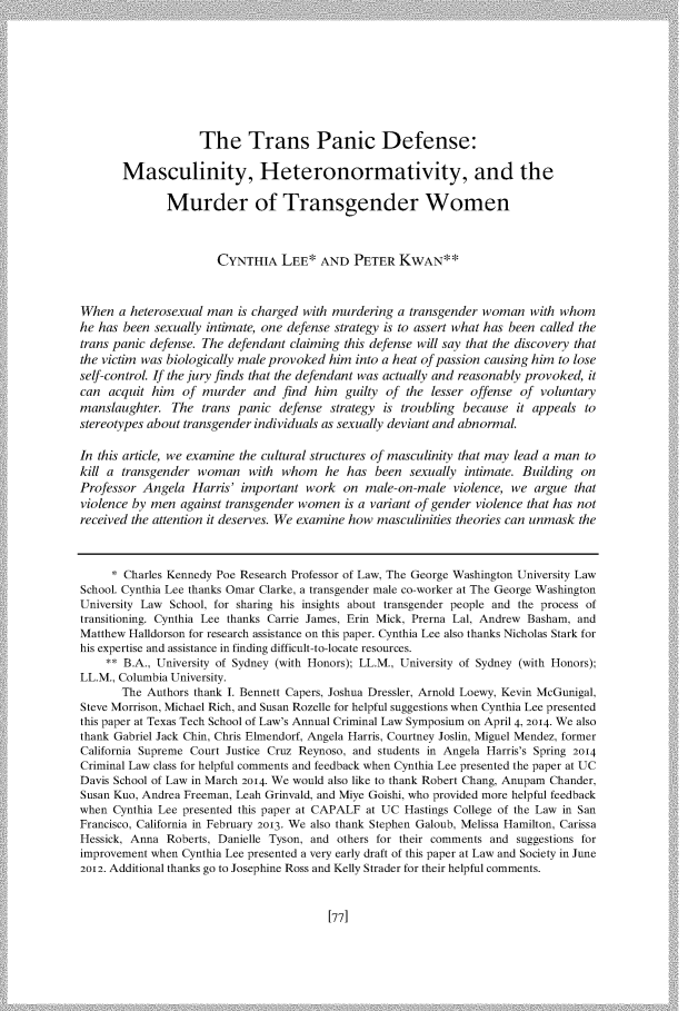 handle is hein.journals/hastlj66 and id is 87 raw text is: 










                    The Trans Panic Defense:

       Masculinity, Heteronormativity, and the

              Murder of Transgender Women



                      CYNTHIA LEE* AND PETER KWAN**



When a heterosexual man is charged with murdering a transgender woman with whom
he has been sexually intimate, one defense strategy is to assert what has been called the
trans panic defense. The defendant claiming this defense will say that the discovery that
the victim was biologically male provoked him into a heat of passion causing him to lose
self-control. If the jury finds that the defendant was actually and reasonably provoked, it
can acquit him of murder and find him guilty of the lesser offense of voluntary
manslaughter. The trans panic defense strategy is troubling because it appeals to
stereotypes about transgender individuals as sexually deviant and abnormal.

In this article, we examine the cultural structures of masculinity that may lead a man to
kill a transgender woman with whom he has been sexually intimate. Building on
Professor Angela Harris' important work on male-on-male violence, we argue that
violence by men against transgender women is a variant of gender violence that has not
received the attention it deserves. We examine how masculinities theories can unmask the



     * Charles Kennedy Poe Research Professor of Law, The George Washington University Law
School. Cynthia Lee thanks Omar Clarke, a transgender male co-worker at The George Washington
University Law School, for sharing his insights about transgender people and the process of
transitioning. Cynthia Lee thanks Carrie James, Erin Mick, Prerna Lal, Andrew Basham, and
Matthew Halldorson for research assistance on this paper. Cynthia Lee also thanks Nicholas Stark for
his expertise and assistance in finding difficult-to-locate resources.
    ** B.A., University of Sydney (with Honors); LL.M., University of Sydney (with Honors);
LL.M., Columbia University.
       The Authors thank I. Bennett Capers, Joshua Dressler, Arnold Loewy, Kevin McGunigal,
Steve Morrison, Michael Rich, and Susan Rozelle for helpful suggestions when Cynthia Lee presented
this paper at Texas Tech School of Law's Annual Criminal Law Symposium on April 4, 2014. We also
thank Gabriel Jack Chin, Chris Elmendorf, Angela Harris, Courtney Joslin, Miguel Mendez, former
California Supreme Court Justice Cruz Reynoso, and students in Angela Harris's Spring 2014
Criminal Law class for helpful comments and feedback when Cynthia Lee presented the paper at UC
Davis School of Law in March 2014. We would also like to thank Robert Chang, Anupam Chander,
Susan Kuo, Andrea Freeman, Leah Grinvald, and Miye Goishi, who provided more helpful feedback
when Cynthia Lee presented this paper at CAPALF at UC Hastings College of the Law in San
Francisco, California in February 2013. We also thank Stephen Galoub, Melissa Hamilton, Carissa
Hessick, Anna Roberts, Danielle Tyson, and others for their comments and suggestions for
improvement when Cynthia Lee presented a very early draft of this paper at Law and Society in June
2oi2. Additional thanks go to Josephine Ross and Kelly Strader for their helpful comments.


