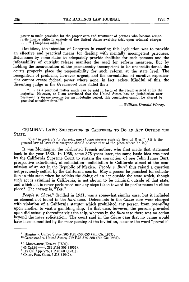 handle is hein.journals/hastlj7 and id is 220 raw text is: THE HASTINGS LAW JOURNAL

power to make provision for the proper care and treatment of persons who become tempo-
rarily insane while in custody of the United States awaiting trial upon criminal charges.
. . .21 [Emphasis added.]
Doubtless, the intention of Congress in enacting this legislation was to provide
an effective and practical means for dealing with mentally incompetent prisoners.
Reluctance by some states to adequately provide facilities for such persons and the
infeasability of outright release manifest the need for reform measures. But by
holding the incarceration of the permanently incompetent to be unconstitutional, the
courts properly place the responsibility for such reform at the state level. The
recognition of problems, however urgent, and the formulation of curative expedien-
cies cannot create federal power where none, in fact, exists. Mindful of this, the
dissenting judge in the Greenwood case stated that:
... as a practical matter much can be said in favor of the result arrived at by the
majority. However, as I am convinced that the United States has no jurisdiction over
permanently insane persons for an indefinite period, this conclusion cannot be altered by
practical considerations.22
-William Donald Piercy.
CRIMINAL LAW: SOLICITATION IN CALIFORNIA TO Do AN ACT OUTSIDE THE
STATE.
C'est la gin6rale loi des loix, que chacun observe celle du liew oi il est. (It is the
general law of laws that everyone should observe that of the place where he is.) 1
It was Montaigne, the celebrated French author, who first made that statement
back in the year 1580. In 1955, some 375 years later, the same basic idea was used
by the California Supreme Court to sustain the conviction of one John James Burt,
prospective extortionist, of solicitation-solicitation in California aimed at the com-
mission of an act in the Republic of Mexico. People v. Burt2 thus raised a question
not previously settled by the California courts: May a person be punished for solicita-
tion in this state when he solicits the doing of an act outside the state which, though
such act is criminal in California, is not shown to be criminal outside of that state,
and which act is never performed nor any steps taken toward its performance in either
place? The answer is, Yes.
People v. Chase,3 decided in 1931, was a somewhat similar case, but it included
an element not found in the Burt case. Defendants in the Chase case were charged
with violation of a California statute4 which prohibited any person from prevailing
upon another to visit a gambling ship. In that case, however, the persons prevailed
upon did actually thereafter visit the ship, whereas in the Burt case there was no action
beyond the mere solicitation. The court said in the Chase case that no crime would
have been committed by the mere passing of the invitation, because the word prevails
Higgins v. United States, 205 F.2d 650, 653 (9th Cir. 1953).
-Greenwood v. United States, 219 F.2d 376, 388 (8th Cir. 1955).
1 MONTAIGNE, ESSAYS (1580).
'45 Cal.2d - , 288 P.2d 503 (1955).
117 Cal.App. 775, 1 P.2d 60 (1931).
'CALIF. PEN. CODE, § 318 (1949).

[Vol. 7


