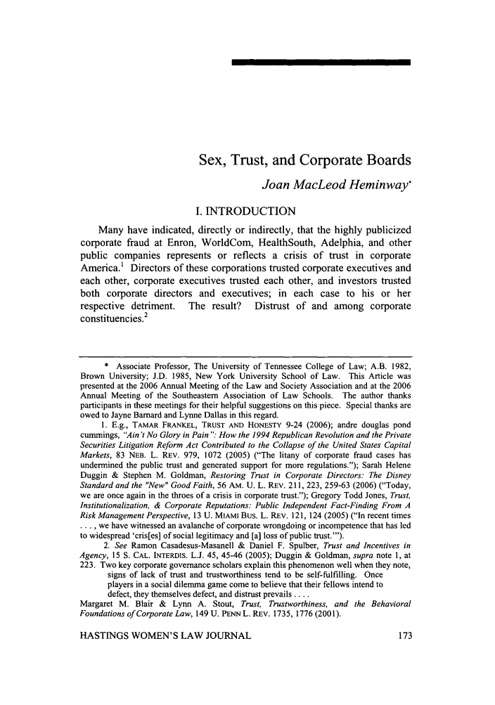 handle is hein.journals/haswo18 and id is 183 raw text is: Sex, Trust, and Corporate Boards

Joan MacLeod Heminway
I. INTRODUCTION
Many have indicated, directly or indirectly, that the highly publicized
corporate fraud at Enron, WorldCom, HealthSouth, Adelphia, and other
public companies represents or reflects a crisis of trust in corporate
America.' Directors of these corporations trusted corporate executives and
each other, corporate executives trusted each other, and investors trusted
both corporate directors and executives; in each case to his or her
respective detriment.     The result?    Distrust of and among corporate
constituencies.2
* Associate Professor, The University of Tennessee College of Law; A.B. 1982,
Brown University; J.D. 1985, New York University School of Law. This Article was
presented at the 2006 Annual Meeting of the Law and Society Association and at the 2006
Annual Meeting of the Southeastern Association of Law Schools. The author thanks
participants in these meetings for their helpful suggestions on this piece. Special thanks are
owed to Jayne Barnard and Lynne Dallas in this regard.
1. E.g., TAMAR FRANKEL, TRUST AND HONESTY 9-24 (2006); andre douglas pond
cummings, Ain't No Glory in Pain : How the 1994 Republican Revolution and the Private
Securities Litigation Reform Act Contributed to the Collapse of the United States Capital
Markets, 83 NEB. L. REV. 979, 1072 (2005) (The litany of corporate fraud cases has
undermined the public trust and generated support for more regulations.); Sarah Helene
Duggin & Stephen M. Goldman, Restoring Trust in Corporate Directors: The Disney
Standard and the New Good Faith, 56 AM. U. L. REv. 211, 223, 259-63 (2006) (Today,
we are once again in the throes of a crisis in corporate trust.); Gregory Todd Jones, Trust,
Institutionalization, & Corporate Reputations: Public Independent Fact-Finding From A
Risk Management Perspective, 13 U. MIAMI BUS. L. REV. 121, 124 (2005) (In recent times
... we have witnessed an avalanche of corporate wrongdoing or incompetence that has led
to widespread 'cris[es] of social legitimacy and [a] loss of public trust.').
2. See Ramon Casadesus-Masanell & Daniel F. Spulber, Trust and Incentives in
Agency, 15 S. CAL. INTERDIS. L.J. 45, 45-46 (2005); Duggin & Goldman, supra note 1, at
223. Two key corporate governance scholars explain this phenomenon well when they note,
signs of lack of trust and trustworthiness tend to be self-fulfilling. Once
players in a social dilemma game come to believe that their fellows intend to
defect, they themselves defect, and distrust prevails ....
Margaret M. Blair &   Lynn A. Stout, Trust, Trustworthiness, and the Behavioral
Foundations of Corporate Law, 149 U. PENN L. REv. 1735, 1776 (2001).

HASTINGS WOMEN'S LAW JOURNAL


