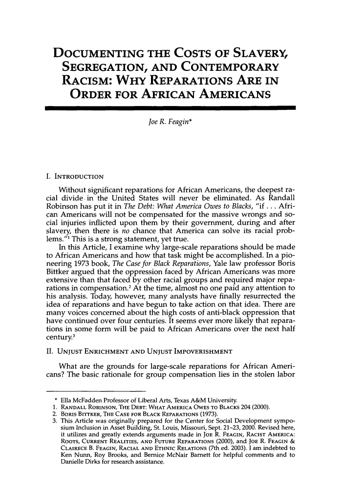 handle is hein.journals/hblj20 and id is 53 raw text is: DOCUMENTING THE COSTS OF SLAVERY,SEGREGATION, AND CONTEMPORARYRACISM: WHY REPARATIONS ARE INORDER FOR AFRICAN AMERICANSJoe R. Feagin*I. INTRODUCTIONWithout significant reparations for African Americans, the deepest ra-cial divide, in the United States will never be eliminated. As RandallRobinson has put it in The Debt: What America Owes to Blacks, if... Afri-can Americans will not be compensated for the massive wrongs and so-cial injuries inflicted upon them by their government, during and afterslavery, then there is no chance that America can solve its racial prob-lems.' This is a strong statement, yet true.In this Article, I examine why large-scale reparations should be madeto African Americans and how that task might be accomplished. In a pio-neering 1973 book, The Case for Black Reparations, Yale law professor BorisBittker argued that the oppression faced by African Americans was moreextensive than that faced by other racial groups and required major repa-rations in compensation.' At the time, almost no one paid any attention tohis analysis. Today, however, many analysts have finally resurrected theidea of reparations and have begun to take action on that idea. There aremany voices concerned about the high costs of anti-black oppression thathave continued over four centuries. It seems ever more likely that repara-tions in some form will be paid to African Americans over the next halfcentury.3II. UNJUST ENRICHMENT AND UNJUST IMPOVERISHMENTWhat are the grounds for large-scale reparations for African Ameri-cans? The basic rationale for group compensation lies in the stolen labor* Ella McFadden Professor of Liberal Arts, Texas A&M University.1. RANDALL ROBINSON, THE DEBT: WHAT AMERICA OWES TO BLACKS 204 (2000).2. BORIS BITTKER, THE CASE FOR BLACK REPARATIONS (1973).3. This Article was originally prepared for the Center for Social Development sympo-sium Inclusion in Asset Building, St. Louis, Missouri, Sept. 21-23, 2000. Revised here,it utilizes and greatly extends arguments made in JOE R. FEAGIN, RACIST AMERICA:ROOTS, CURRENT REALITIES, AND FUTURE REPARATIONS (2000), and JOE R. FEAGIN &CLAIRECE B. FEAGIN, RACIAL AND ETHNIC RELATIONS (7th ed. 2003). I am indebted toKen Nunn, Roy Brooks, and Bernice McNair Barnett for helpful comments and toDanielle Dirks for research assistance.