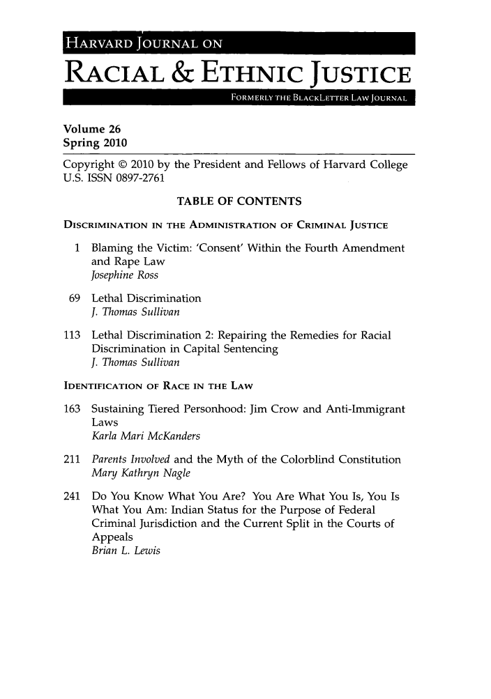 handle is hein.journals/hblj26 and id is 1 raw text is: H    AV  D        A  ONRACIAL & ETHNIC JUSTICEVolume 26Spring 2010Copyright © 2010 by the President and Fellows of Harvard CollegeU.S. ISSN 0897-2761TABLE OF CONTENTSDISCRIMINATION IN THE ADMINISTRATION OF CRIMINAL JUSTICE1 Blaming the Victim: 'Consent' Within the Fourth Amendmentand Rape LawJosephine Ross69 Lethal DiscriminationJ. Thomas Sullivan113 Lethal Discrimination 2: Repairing the Remedies for RacialDiscrimination in Capital SentencingJ. Thomas SullivanIDENTIFICATION OF RACE IN THE LAW163 Sustaining Tiered Personhood: Jim Crow and Anti-ImmigrantLawsKarla Mari McKanders211 Parents Involved and the Myth of the Colorblind ConstitutionMary Kathryn Nagle241 Do You Know What You Are? You Are What You Is, You IsWhat You Am: Indian Status for the Purpose of FederalCriminal Jurisdiction and the Current Split in the Courts ofAppealsBrian L. Lewis