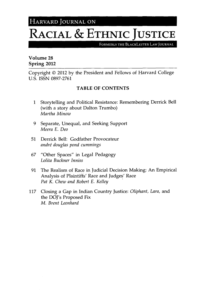 handle is hein.journals/hblj28 and id is 1 raw text is: HARV      D J   R      ONRACIAL & ETHNIC JUSTICEVolume 28Spring 2012Copyright © 2012 by the President and Fellows of Harvard CollegeU.S. ISSN 0897-2761TABLE OF CONTENTS1 Storytelling and Political Resistance: Remembering Derrick Bell(with a story about Dalton Trumbo)Martha Minow9 Separate, Unequal, and Seeking SupportMeera E. Deo51 Derrick Bell: Godfather Provocateurandr6 douglas pond cummings67 Other Spaces in Legal PedagogyLolita Buckner Inniss91 The Realism of Race in Judicial Decision Making: An EmpiricalAnalysis of Plaintiffs' Race and Judges' RacePat K. Chew and Robert E. Kelley117 Closing a Gap in Indian Country Justice: Oliphant, Lara, andthe DOJ's Proposed FixM. Brent Leonhard