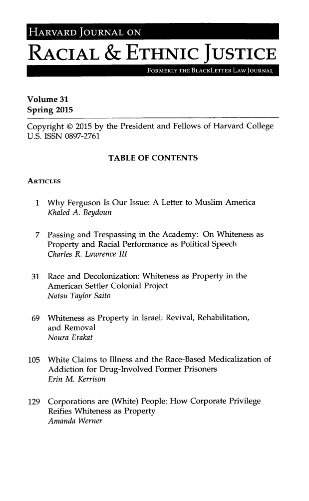 handle is hein.journals/hblj31 and id is 1 raw text is: 'A      A    JORAL ORACIAL & ETHNIC JUSTICEVolume 31Spring 2015Copyright © 2015 by the President and Fellows of Harvard CollegeU.S. ISSN 0897-2761TABLE OF CONTENTSARTICLES1 Why Ferguson Is Our Issue: A Letter to Muslim AmericaKhaled A. Beydoun7 Passing and Trespassing in the Academy: On Whiteness asProperty and Racial Performance as Political SpeechCharles R. Lawrence III31 Race and Decolonization: Whiteness as Property in theAmerican Settler Colonial ProjectNatsu Taylor Saito69 Whiteness as Property in Israel: Revival, Rehabilitation,and RemovalNoura Erakat105 White Claims to Illness and the Race-Based Medicalization ofAddiction for Drug-Involved Former PrisonersErin M. Kerrison129 Corporations are (White) People: How Corporate PrivilegeReifies Whiteness as PropertyAmanda Werner