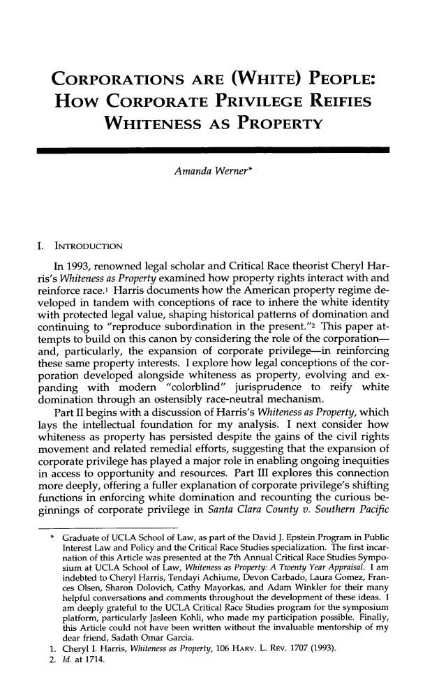 handle is hein.journals/hblj31 and id is 133 raw text is: CORPORATIONS ARE (WHITE) PEOPLE:
How CORPORATE PRIVILEGE REIFIES
WHITENESS AS PROPERTY
Amanda Werner*
I. INTRODUCTION
In 1993, renowned legal scholar and Critical Race theorist Cheryl Har-
ris's Whiteness as Property examined how property rights interact with and
reinforce race.1 Harris documents how the American property regime de-
veloped in tandem with conceptions of race to inhere the white identity
with protected legal value, shaping historical patterns of domination and
continuing to reproduce subordination in the present.2 This paper at-
tempts to build on this canon by considering the role of the corporation-
and, particularly, the expansion of corporate privilege-in reinforcing
these same property interests. I explore how legal conceptions of the cor-
poration developed alongside whiteness as property, evolving and ex-
panding   with   modem     colorblind jurisprudence    to  reify  white
domination through an ostensibly race-neutral mechanism.
Part II begins with a discussion of Harris's Whiteness as Property, which
lays the intellectual foundation for my analysis. I next consider how
whiteness as property has persisted despite the gains of the civil rights
movement and related remedial efforts, suggesting that the expansion of
corporate privilege has played a major role in enabling ongoing inequities
in access to opportunity and resources. Part III explores this connection
more deeply, offering a fuller explanation of corporate privilege's shifting
functions in enforcing white domination and recounting the curious be-
ginnings of corporate privilege in Santa Clara County v. Southern Pacific
* Graduate of UCLA School of Law, as part of the David J. Epstein Program in Public
Interest Law and Policy and the Critical Race Studies specialization. The first incar-
nation of this Article was presented at the 7th Annual Critical Race Studies Sympo-
sium at UCLA School of Law, Whiteness as Property: A Twenty Year Appraisal. I am
indebted to Cheryl Harris, Tendayi Achiume, Devon Carbado, Laura Gomez, Fran-
ces Olsen, Sharon Dolovich, Cathy Mayorkas, and Adam Winkler for their many
helpful conversations and comments throughout the development of these ideas. I
am deeply grateful to the UCLA Critical Race Studies program for the symposium
platform, particularly Jasleen Kohli, who made my participation possible. Finally,
this Article could not have been written without the invaluable mentorship of my
dear friend, Sadath Omar Garcia.
1. Cheryl I. Harris, Whiteness as Property, 106 HARV. L. REV. 1707 (1993).
2. Id. at 1714.


