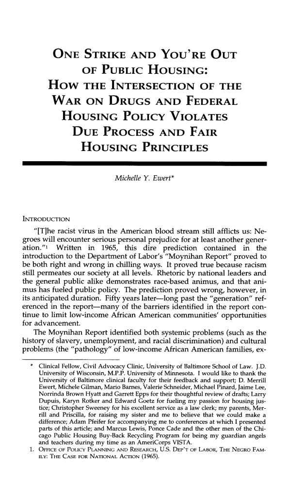 handle is hein.journals/hblj32 and id is 61 raw text is: 





         ONE STRIKE AND YOU'RE OUT

                 OF   PUBLIC HOUSING:

       HOW THE INTERSECTION OF THE

       WAR ON DRUGS AND FEDERAL

           HOUSING POLICY VIOLATES

              DUE PROCESS AND FAIR

                HOUSING PRINCIPLES


                          Michelle Y. Ewert*




IwrRODUCTION
   [T]he racist virus in the American blood stream still afflicts us: Ne-
groes will encounter serious personal prejudice for at least another gener-
ation.' Written  in  1965, this  dire prediction  contained in  the
introduction to the Department of Labor's Moynihan Report proved to
be both right and wrong in chilling ways. It proved true because racism
still permeates our society at all levels. Rhetoric by national leaders and
the general public alike demonstrates race-based animus, and that ani-
mus  has fueled public policy. The prediction proved wrong, however, in
its anticipated duration. Fifty years later-long past the generation ref-
erenced in the report-many  of the barriers identified in the report con-
tinue to limit low-income African American communities' opportunities
for advancement.
   The Moynihan  Report identified both systemic problems (such as the
history of slavery, unemployment, and racial discrimination) and cultural
problems (the pathology of low-income African American families, ex-

  *  Clinical Fellow, Civil Advocacy Clinic, University of Baltimore School of Law. J.D.
     University of Wisconsin, M.P.P. University of Minnesota. I would like to thank the
     University of Baltimore clinical faculty for their feedback and support; D. Merrill
     Ewert, Michele Gilman, Mario Barnes, Valerie Schneider, Michael Pinard, Jaime Lee,
     Norrinda Brown Hyatt and Garrett Epps for their thoughtful review of drafts; Larry
     Dupuis, Karyn Rotker and Edward Goetz for fueling my passion for housing jus-
     tice; Christopher Sweeney for his excellent service as a law clerk; my parents, Mer-
     rill and Priscilla, for raising my sister and me to believe that we could make a
     difference; Adam Pfeifer for accompanying me to conferences at which I presented
     parts of this article; and Marcus Lewis, Ponce Cade and the other men of the Chi-
     cago Public Housing Buy-Back Recycling Program for being my guardian angels
     and teachers during my time as an AmeriCorps VISTA.
  1. OFFICE OF POLICY PLANNING AND RESEARCH, U.S. DEP'T OF LABOR, THE NEGRO FpAM-
     ILY: THE CASE FOR NATIONAL ACTION (1965).


